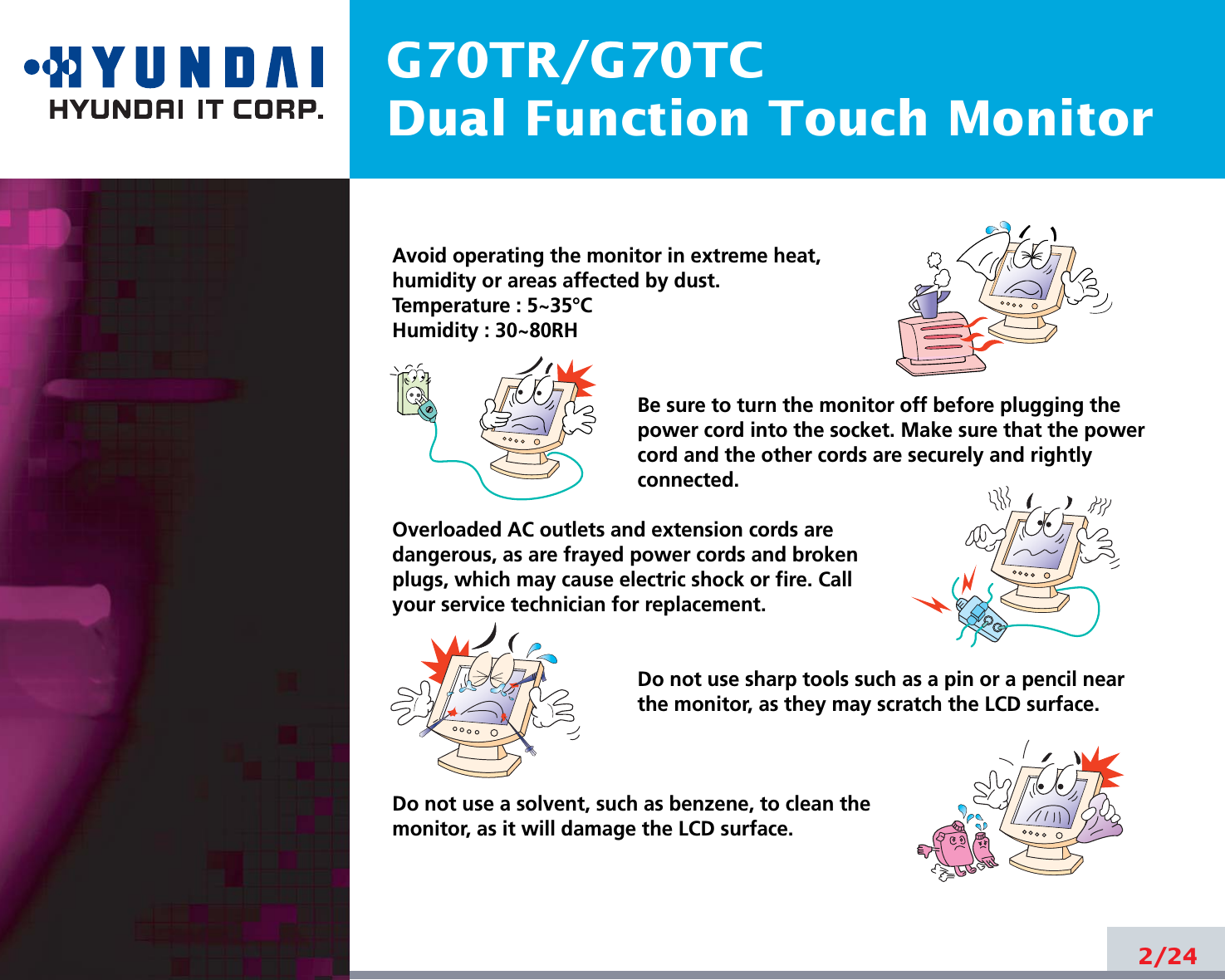 G70TR/G70TCDual Function Touch Monitor2/24Avoid operating the monitor in extreme heat, humidity or areas affected by dust. Temperature : 5~35°CHumidity : 30~80RH Be sure to turn the monitor off before plugging thepower cord into the socket. Make sure that the powercord and the other cords are securely and rightlyconnected.Overloaded AC outlets and extension cords are dangerous, as are frayed power cords and broken plugs, which may cause electric shock or fire. Call your service technician for replacement.Do not use sharp tools such as a pin or a pencil near the monitor, as they may scratch the LCD surface.Do not use a solvent, such as benzene, to clean the monitor, as it will damage the LCD surface.