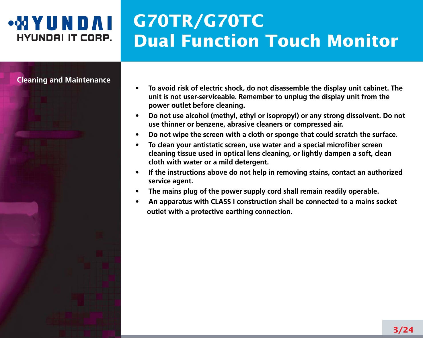 G70TR/G70TCDual Function Touch MonitorCleaning and Maintenance•     To avoid risk of electric shock, do not disassemble the display unit cabinet. Theunit is not user-serviceable. Remember to unplug the display unit from thepower outlet before cleaning.•     Do not use alcohol (methyl, ethyl or isopropyl) or any strong dissolvent. Do notuse thinner or benzene, abrasive cleaners or compressed air.•     Do not wipe the screen with a cloth or sponge that could scratch the surface.•     To clean your antistatic screen, use water and a special microfiber screencleaning tissue used in optical lens cleaning, or lightly dampen a soft, cleancloth with water or a mild detergent.•     If the instructions above do not help in removing stains, contact an authorizedservice agent. •     The mains plug of the power supply cord shall remain readily operable. •     An apparatus with CLASS I construction shall be connected to a mains socketoutlet with a protective earthing connection.3/24