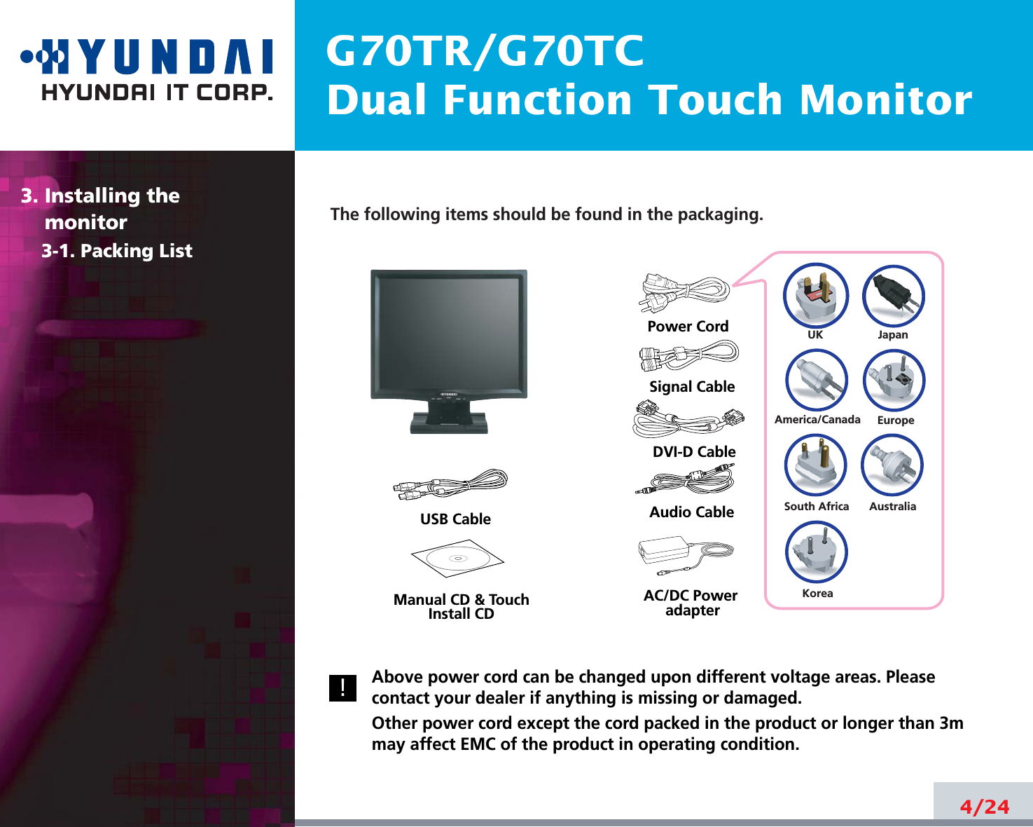 G70TR/G70TCDual Function Touch Monitor4/24The following items should be found in the packaging.Above power cord can be changed upon different voltage areas. Pleasecontact your dealer if anything is missing or damaged.Other power cord except the cord packed in the product or longer than 3mmay affect EMC of the product in operating condition.3. Installing the monitor3-1. Packing List!UKAmerica/CanadaJapanAustraliaKoreaEuropeSouth AfricaPower CordSignal CableAudio CableDVI-D CableUSB CableAC/DC PoweradapterManual CD &amp; TouchInstall CD