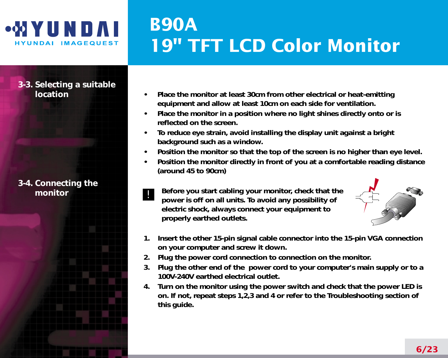 B90A19&quot; TFT LCD Color Monitor6/233-3. Selecting a suitablelocation3-4. Connecting the monitor•     Place the monitor at least 30cm from other electrical or heat-emittingequipment and allow at least 10cm on each side for ventilation.•     Place the monitor in a position where no light shines directly onto or isreflected on the screen.•     To reduce eye strain, avoid installing the display unit against a brightbackground such as a window.•     Position the monitor so that the top of the screen is no higher than eye level.•     Position the monitor directly in front of you at a comfortable reading distance(around 45 to 90cm) Before you start cabling your monitor, check that thepower is off on all units. To avoid any possibility ofelectric shock, always connect your equipment toproperly earthed outlets.1.    Insert the other 15-pin signal cable connector into the 15-pin VGA connectionon your computer and screw it down. 2.    Plug the power cord connection to connection on the monitor.3.    Plug the other end of the  power cord to your computer&apos;s main supply or to a100V-240V earthed electrical outlet.4.    Turn on the monitor using the power switch and check that the power LED ison. If not, repeat steps 1,2,3 and 4 or refer to the Troubleshooting section ofthis guide.!!