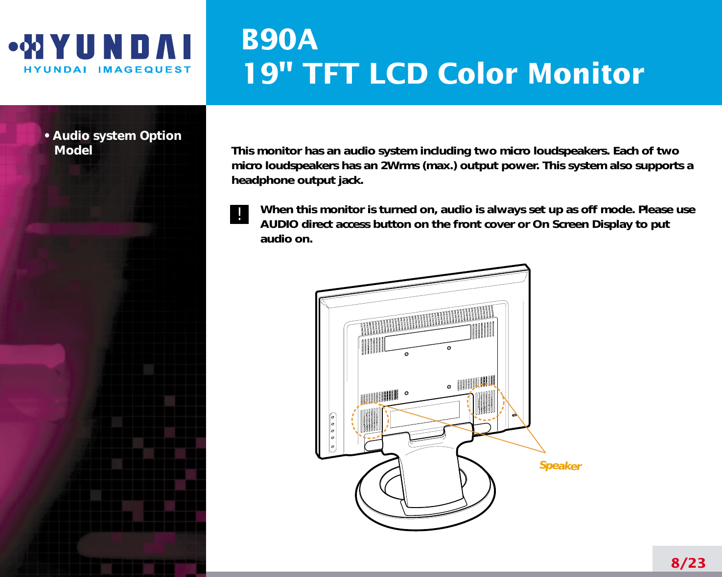 B90A19&quot; TFT LCD Color Monitor• Audio system OptionModel8/23!!This monitor has an audio system including two micro loudspeakers. Each of twomicro loudspeakers has an 2Wrms (max.) output power. This system also supports aheadphone output jack.When this monitor is turned on, audio is always set up as off mode. Please useAUDIO direct access button on the front cover or On Screen Display to putaudio on. Speaker
