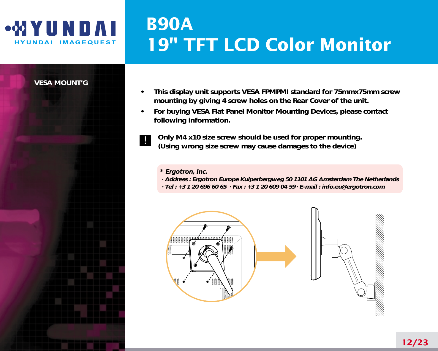 B90A19&quot; TFT LCD Color MonitorVESA MOUNT’G•     This display unit supports VESA FPMPMI standard for 75mmx75mm screwmounting by giving 4 screw holes on the Rear Cover of the unit.•     For buying VESA Flat Panel Monitor Mounting Devices, please contactfollowing information.Only M4 x10 size screw should be used for proper mounting.(Using wrong size screw may cause damages to the device)* Ergotron, Inc.· Address : Ergotron Europe Kuiperbergweg 50 1101 AG Amsterdam The Netherlands· Tel : +3 1 20 696 60 65 · Fax : +3 1 20 609 04 59· E-mail : info.eu@ergotron.com12/23!
