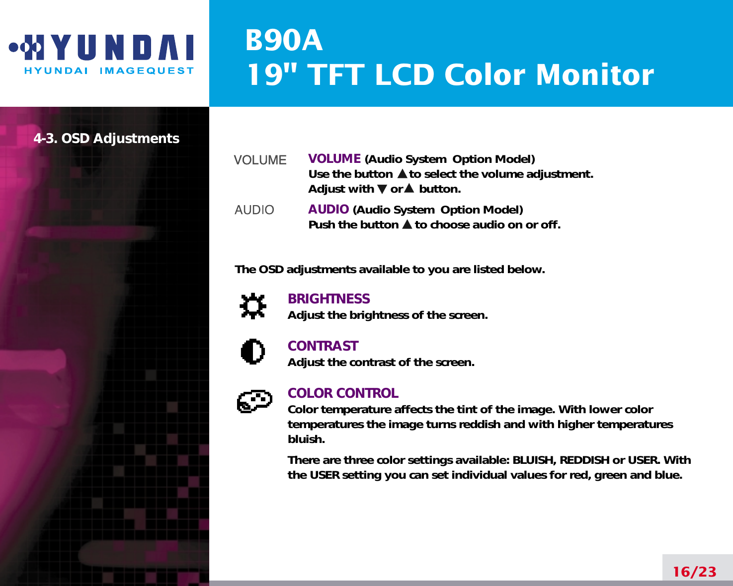 B90A19&quot; TFT LCD Color Monitor16/234-3. OSD Adjustments VOLUME (Audio System  Option Model) Use the button     to select the volume adjustment.Adjust with     or     button.AUDIO (Audio System  Option Model)Push the button     to choose audio on or off.The OSD adjustments available to you are listed below.BRIGHTNESSAdjust the brightness of the screen.CONTRASTAdjust the contrast of the screen.COLOR CONTROLColor temperature affects the tint of the image. With lower color temperatures the image turns reddish and with higher temperatures bluish.There are three color settings available: BLUISH, REDDISH or USER. Withthe USER setting you can set individual values for red, green and blue.