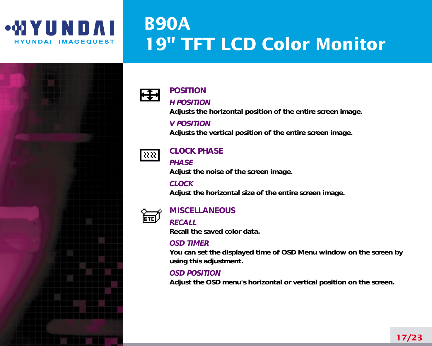 B90A19&quot; TFT LCD Color Monitor17/23POSITIONH POSITIONAdjusts the horizontal position of the entire screen image.V POSITIONAdjusts the vertical position of the entire screen image.CLOCK PHASEPHASEAdjust the noise of the screen image.CLOCKAdjust the horizontal size of the entire screen image.MISCELLANEOUSRECALL Recall the saved color data.OSD TIMERYou can set the displayed time of OSD Menu window on the screen byusing this adjustment.OSD POSITIONAdjust the OSD menu&apos;s horizontal or vertical position on the screen.