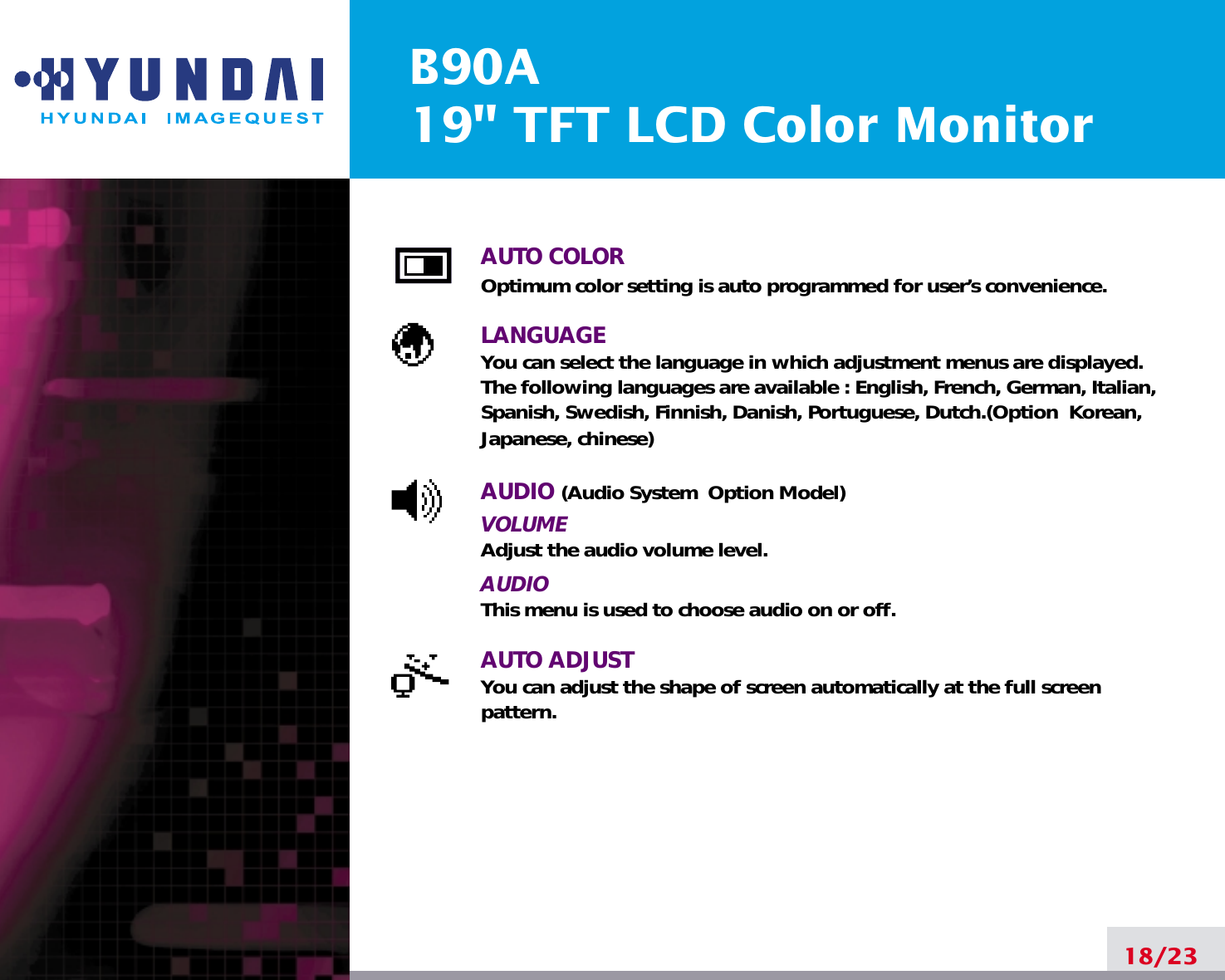 B90A19&quot; TFT LCD Color MonitorAUTO COLOROptimum color setting is auto programmed for user’s convenience.LANGUAGEYou can select the language in which adjustment menus are displayed. The following languages are available : English, French, German, Italian,Spanish, Swedish, Finnish, Danish, Portuguese, Dutch.(Option  Korean,Japanese, chinese)AUDIO (Audio System  Option Model)VOLUMEAdjust the audio volume level.AUDIOThis menu is used to choose audio on or off.AUTO ADJUSTYou can adjust the shape of screen automatically at the full screenpattern.18/23