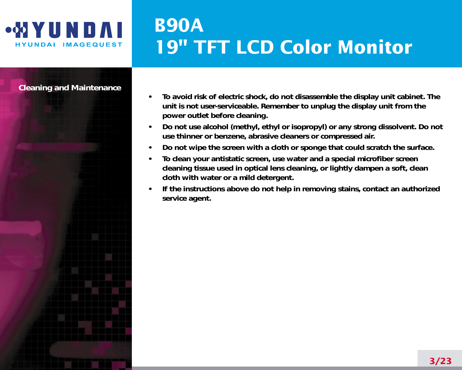 B90A19&quot; TFT LCD Color MonitorCleaning and Maintenance •     To avoid risk of electric shock, do not disassemble the display unit cabinet. Theunit is not user-serviceable. Remember to unplug the display unit from thepower outlet before cleaning.•     Do not use alcohol (methyl, ethyl or isopropyl) or any strong dissolvent. Do notuse thinner or benzene, abrasive cleaners or compressed air.•     Do not wipe the screen with a cloth or sponge that could scratch the surface.•     To clean your antistatic screen, use water and a special microfiber screencleaning tissue used in optical lens cleaning, or lightly dampen a soft, cleancloth with water or a mild detergent.•     If the instructions above do not help in removing stains, contact an authorizedservice agent. 3/23