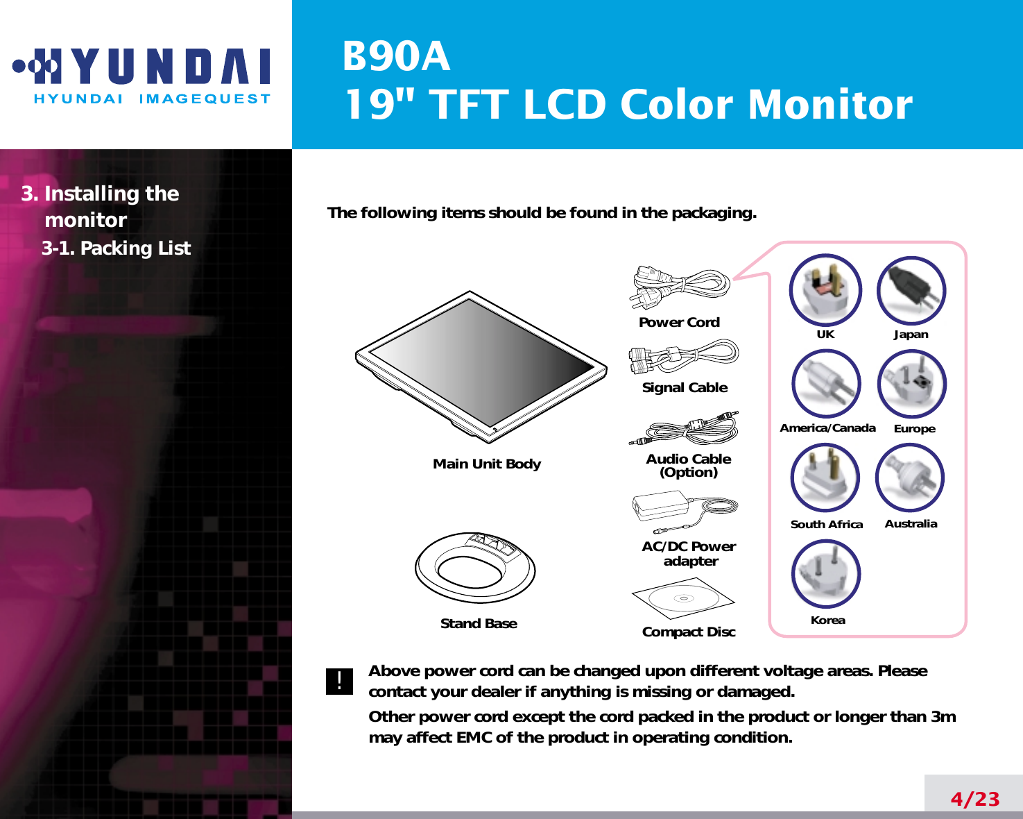 B90A19&quot; TFT LCD Color Monitor4/23The following items should be found in the packaging.Above power cord can be changed upon different voltage areas. Pleasecontact your dealer if anything is missing or damaged.Other power cord except the cord packed in the product or longer than 3mmay affect EMC of the product in operating condition.3. Installing the monitor3-1. Packing List!UKAmerica/CanadaJapanAustraliaKoreaEuropeSouth AfricaPower CordSignal CableAudio Cable(Option)Compact DiscAC/DC PoweradapterStand BaseMain Unit Body