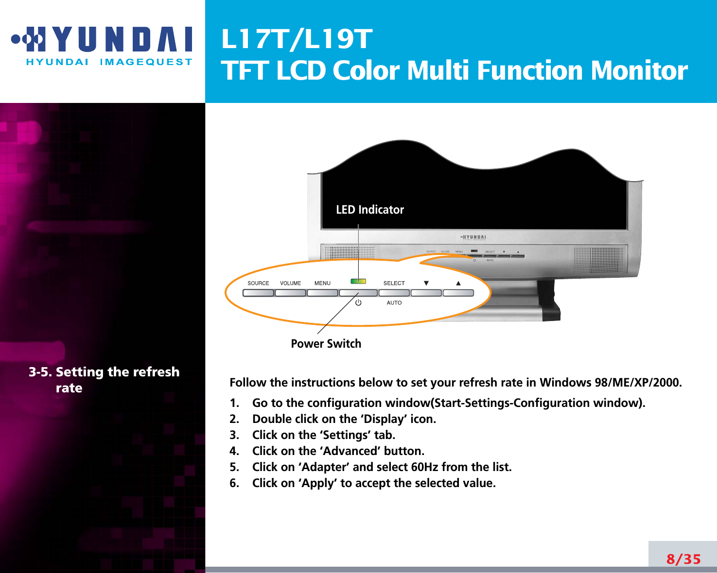 L17T/L19TTFT LCD Color Multi Function Monitor8/353-5. Setting the refreshrate Follow the instructions below to set your refresh rate in Windows 98/ME/XP/2000.1.    Go to the configuration window(Start-Settings-Configuration window).2.    Double click on the ‘Display’ icon.3.    Click on the ‘Settings’ tab.4.    Click on the ‘Advanced’ button.5.    Click on ‘Adapter’ and select 60Hz from the list.6.    Click on ‘Apply’ to accept the selected value.Power SwitchLED Indicator