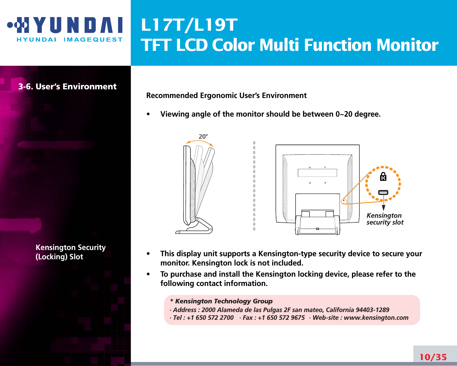 L17T/L19TTFT LCD Color Multi Function Monitor3-6. User’s EnvironmentKensington Security(Locking) SlotRecommended Ergonomic User’s Environment•     Viewing angle of the monitor should be between 0~20 degree.•     This display unit supports a Kensington-type security device to secure yourmonitor. Kensington lock is not included.•     To purchase and install the Kensington locking device, please refer to thefollowing contact information.* Kensington Technology Group· Address : 2000 Alameda de las Pulgas 2F san mateo, California 94403-1289· Tel : +1 650 572 2700 · Fax : +1 650 572 9675 · Web-site : www.kensington.com10/3520oKensington security slot