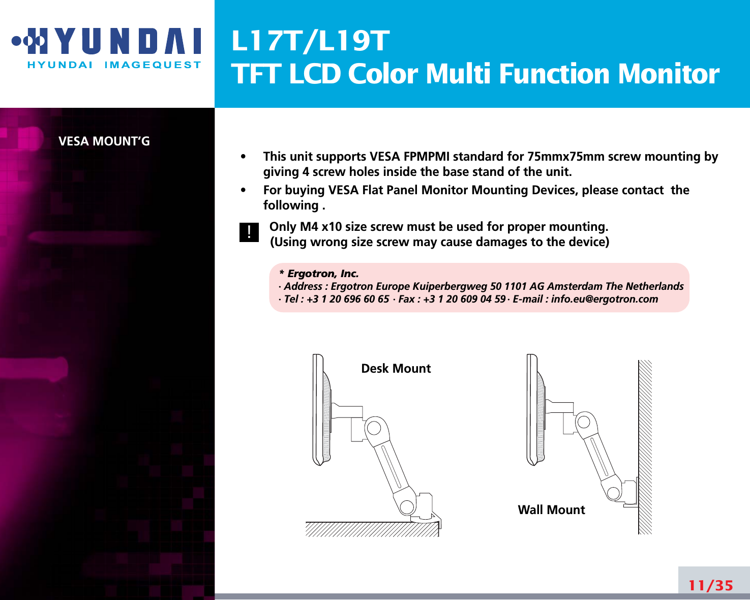 L17T/L19TTFT LCD Color Multi Function MonitorVESA MOUNT’G•     This unit supports VESA FPMPMI standard for 75mmx75mm screw mounting bygiving 4 screw holes inside the base stand of the unit.•     For buying VESA Flat Panel Monitor Mounting Devices, please contact  thefollowing .Only M4 x10 size screw must be used for proper mounting.(Using wrong size screw may cause damages to the device)* Ergotron, Inc.· Address : Ergotron Europe Kuiperbergweg 50 1101 AG Amsterdam The Netherlands· Tel : +3 1 20 696 60 65 · Fax : +3 1 20 609 04 59 · E-mail : info.eu@ergotron.com11/35Desk MountWall Mount!