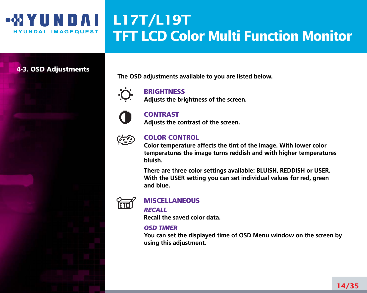 L17T/L19TTFT LCD Color Multi Function Monitor14/354-3. OSD AdjustmentsThe OSD adjustments available to you are listed below.BRIGHTNESSAdjusts the brightness of the screen.CONTRASTAdjusts the contrast of the screen.COLOR CONTROLColor temperature affects the tint of the image. With lower color temperatures the image turns reddish and with higher temperatures bluish.There are three color settings available: BLUISH, REDDISH or USER.With the USER setting you can set individual values for red, greenand blue.MISCELLANEOUSRECALL Recall the saved color data.OSD TIMERYou can set the displayed time of OSD Menu window on the screen byusing this adjustment.