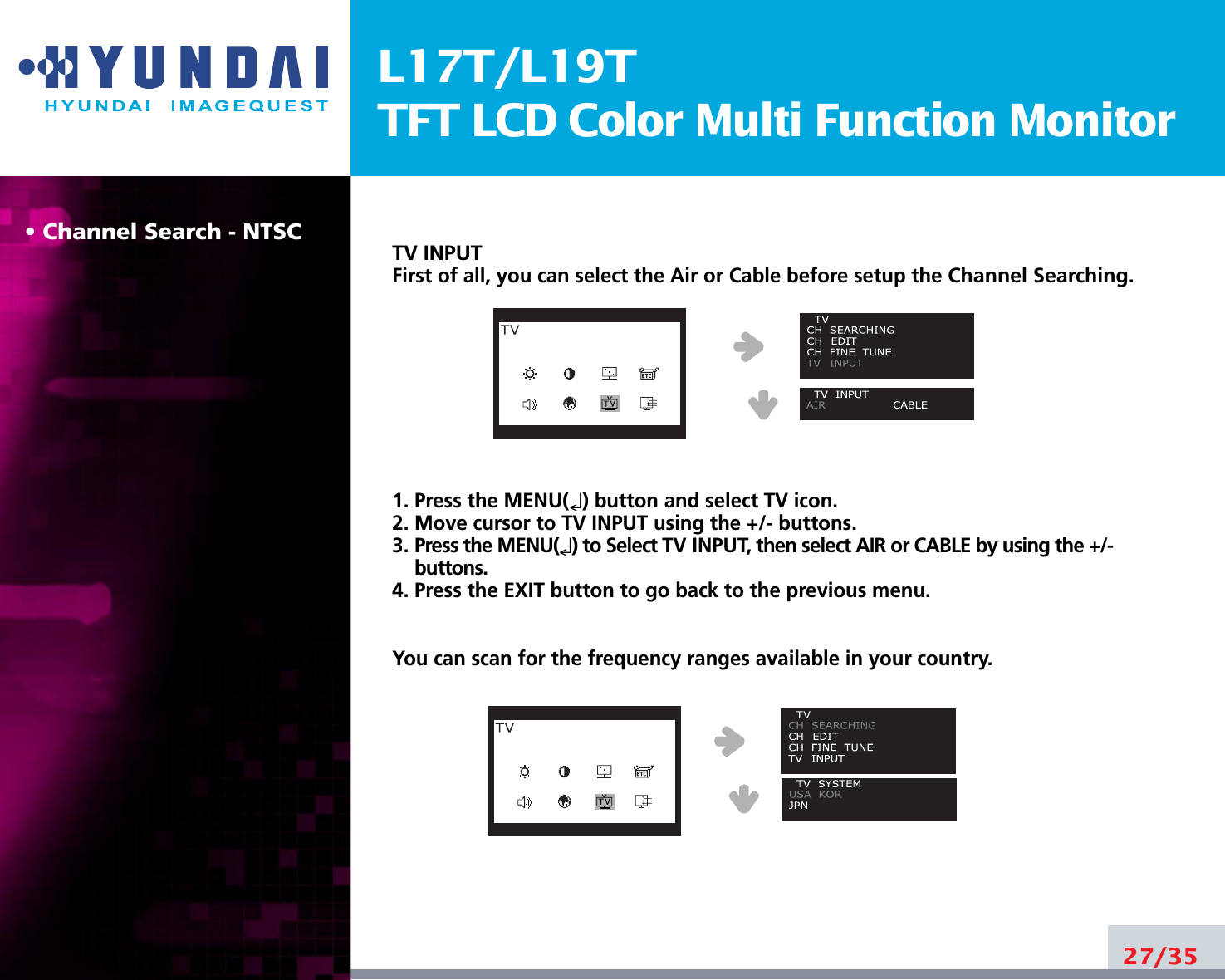 L17T/L19TTFT LCD Color Multi Function Monitor• Channel Search - NTSC TV INPUTFirst of all, you can select the Air or Cable before setup the Channel Searching. 1. Press the MENU(↵) button and select TV icon. 2. Move cursor to TV INPUT using the +/- buttons.3. Press the MENU(↵) to Select TV INPUT, then select AIR or CABLE by using the +/-buttons.4. Press the EXIT button to go back to the previous menu.You can scan for the frequency ranges available in your country.27/35