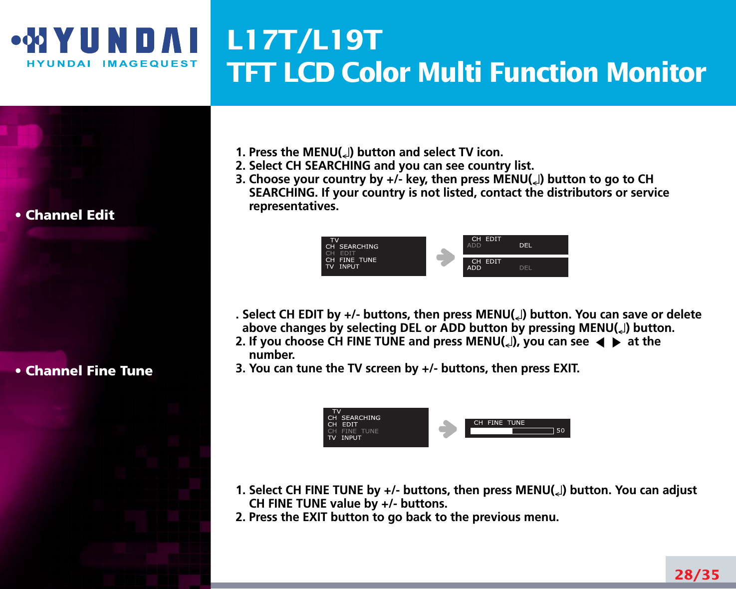 L17T/L19TTFT LCD Color Multi Function Monitor• Channel Edit• Channel Fine Tune1. Press the MENU(↵) button and select TV icon.2. Select CH SEARCHING and you can see country list. 3. Choose your country by +/- key, then press MENU(↵) button to go to CHSEARCHING. If your country is not listed, contact the distributors or servicerepresentatives. . Select CH EDIT by +/- buttons, then press MENU(↵) button. You can save or deleteabove changes by selecting DEL or ADD button by pressing MENU(↵) button. 2. If you choose CH FINE TUNE and press MENU(↵), you can see  at thenumber. 3. You can tune the TV screen by +/- buttons, then press EXIT.1. Select CH FINE TUNE by +/- buttons, then press MENU(↵) button. You can adjustCH FINE TUNE value by +/- buttons.2. Press the EXIT button to go back to the previous menu.28/35