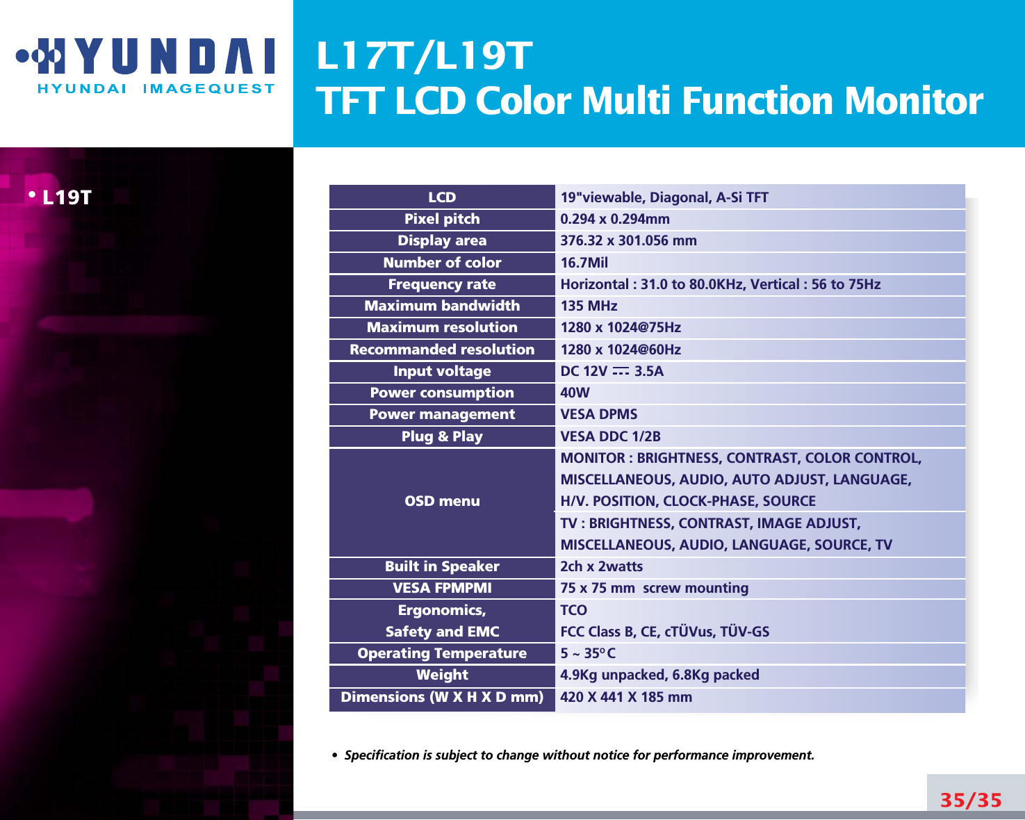 L17T/L19TTFT LCD Color Multi Function Monitor• L19T35/3519&quot;viewable, Diagonal, A-Si TFT0.294 x 0.294mm376.32 x 301.056 mm16.7MilHorizontal : 31.0 to 80.0KHz, Vertical : 56 to 75Hz135 MHz1280 x 1024@75Hz 1280 x 1024@60HzDC 12V       3.5A40WVESA DPMSVESA DDC 1/2BMONITOR : BRIGHTNESS, CONTRAST, COLOR CONTROL,MISCELLANEOUS, AUDIO, AUTO ADJUST, LANGUAGE,H/V. POSITION, CLOCK-PHASE, SOURCETV : BRIGHTNESS, CONTRAST, IMAGE ADJUST,MISCELLANEOUS, AUDIO, LANGUAGE, SOURCE, TV2ch x 2watts75 x 75 mm  screw mountingTCOFCC Class B, CE, cTÜVus, TÜV-GS5 ~ 35O C4.9Kg unpacked, 6.8Kg packed420 X 441 X 185 mmLCDPixel pitchDisplay areaNumber of colorFrequency rateMaximum bandwidthMaximum resolutionRecommanded resolutionInput voltagePower consumptionPower managementPlug &amp; PlayOSD menuBuilt in SpeakerVESA FPMPMIErgonomics,Safety and EMCOperating TemperatureWeightDimensions (W X H X D mm)•  Specification is subject to change without notice for performance improvement.