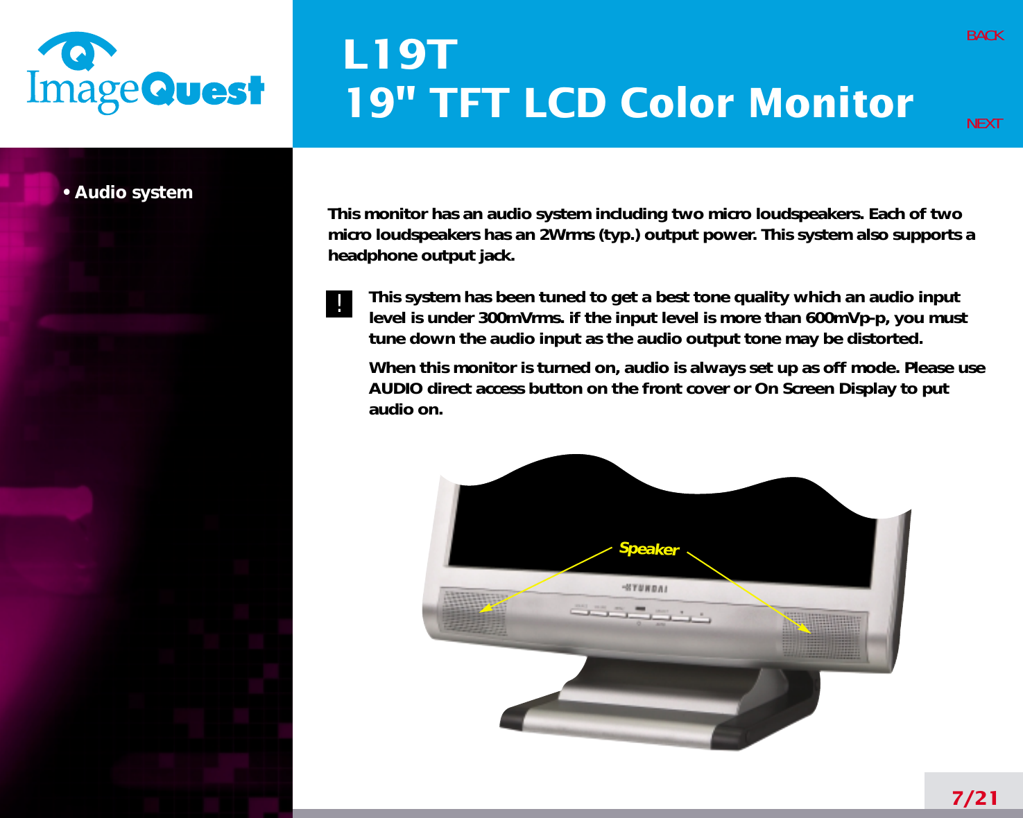 SpeakerL19T19&quot; TFT LCD Color Monitor• Audio system7/21BACKNEXT!!This monitor has an audio system including two micro loudspeakers. Each of twomicro loudspeakers has an 2Wrms (typ.) output power. This system also supports aheadphone output jack.This system has been tuned to get a best tone quality which an audio inputlevel is under 300mVrms. if the input level is more than 600mVp-p, you musttune down the audio input as the audio output tone may be distorted.When this monitor is turned on, audio is always set up as off mode. Please useAUDIO direct access button on the front cover or On Screen Display to putaudio on. 