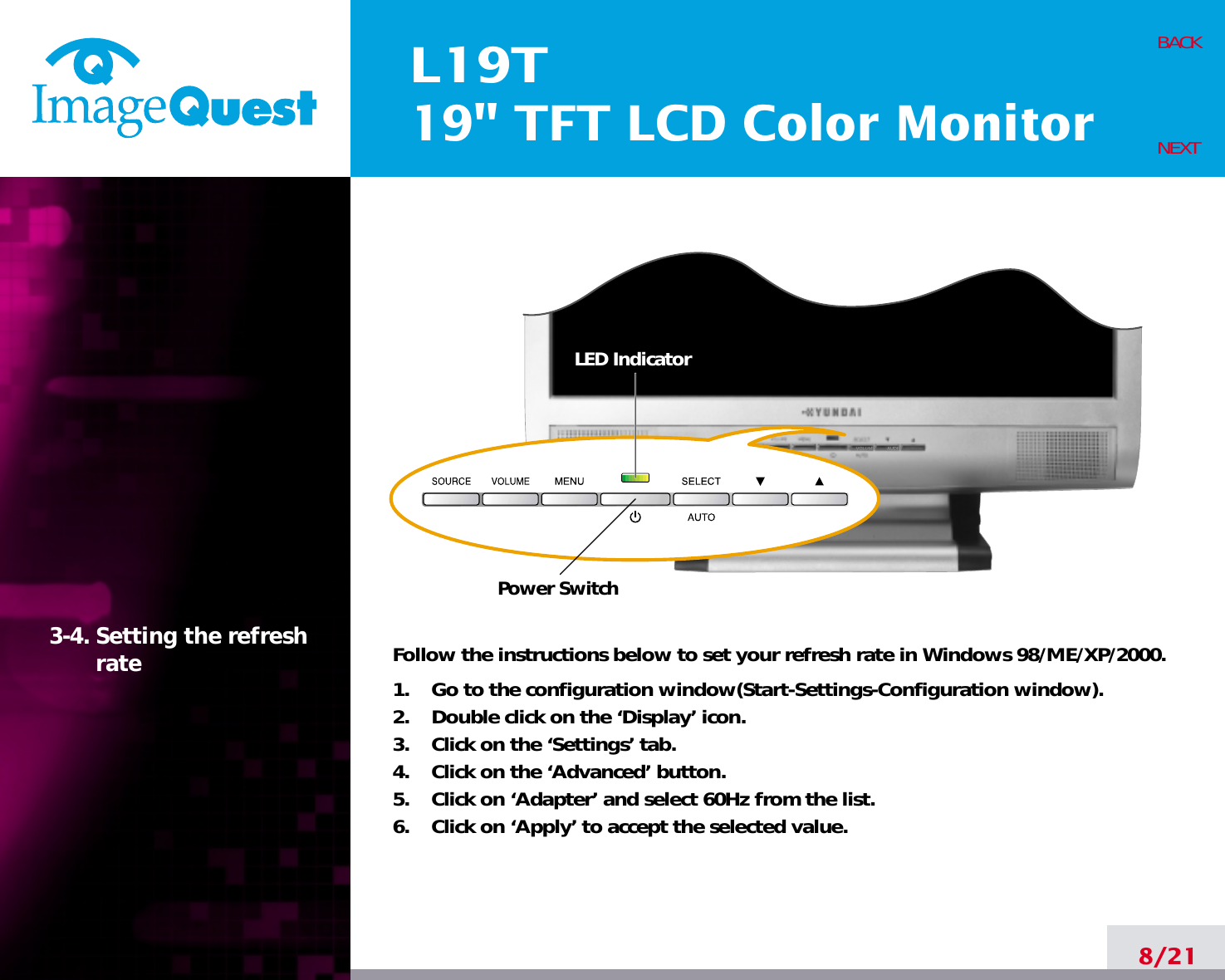 L19T19&quot; TFT LCD Color Monitor8/21BACKNEXT3-4. Setting the refreshrate Follow the instructions below to set your refresh rate in Windows 98/ME/XP/2000.1.    Go to the configuration window(Start-Settings-Configuration window).2.    Double click on the ‘Display’ icon.3.    Click on the ‘Settings’ tab.4.    Click on the ‘Advanced’ button.5.    Click on ‘Adapter’ and select 60Hz from the list.6.    Click on ‘Apply’ to accept the selected value.Power SwitchLED Indicator