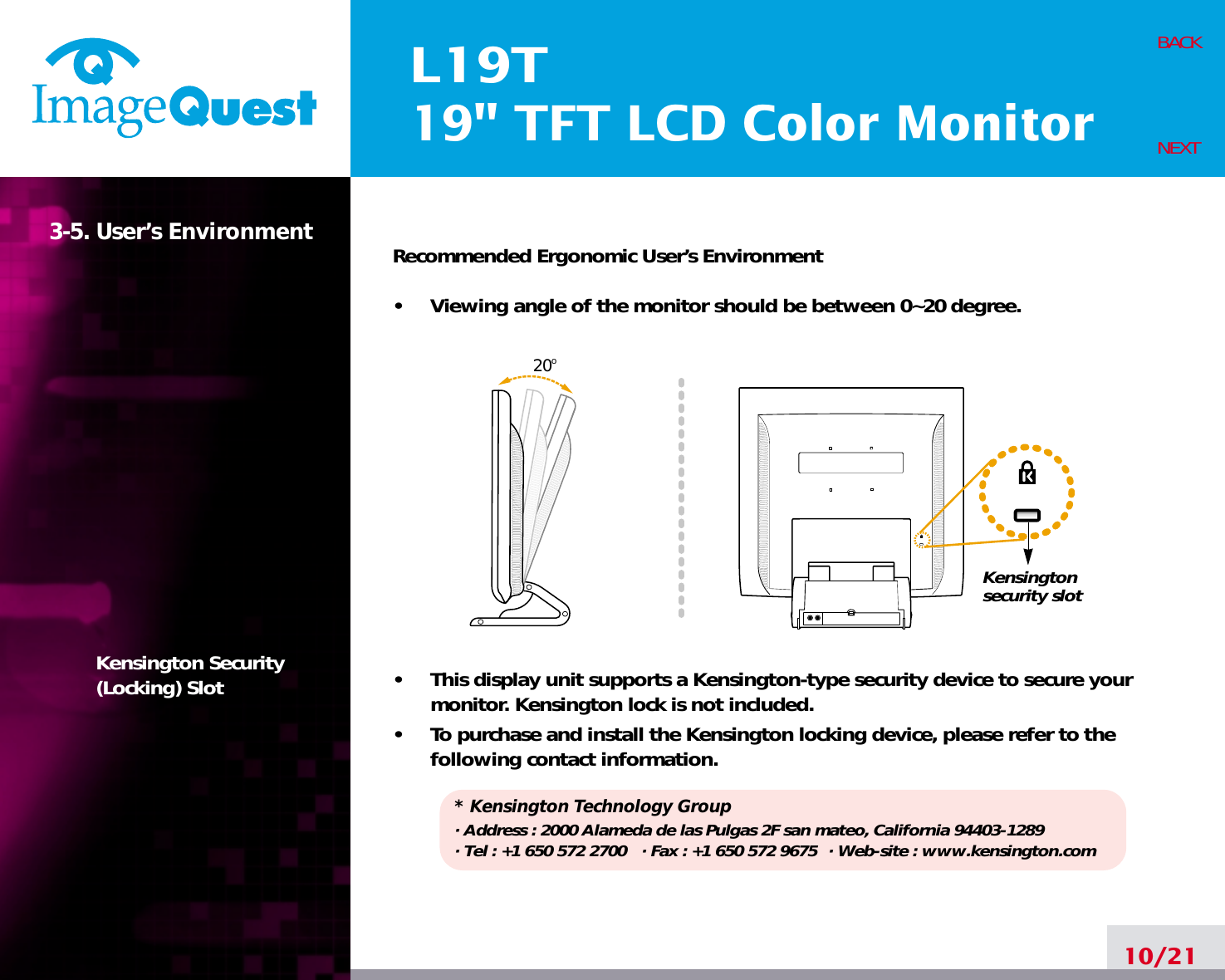 L19T19&quot; TFT LCD Color Monitor3-5. User’s EnvironmentKensington Security(Locking) SlotRecommended Ergonomic User’s Environment•     Viewing angle of the monitor should be between 0~20 degree.•     This display unit supports a Kensington-type security device to secure yourmonitor. Kensington lock is not included.•     To purchase and install the Kensington locking device, please refer to thefollowing contact information.* Kensington Technology Group· Address : 2000 Alameda de las Pulgas 2F san mateo, California 94403-1289· Tel : +1 650 572 2700 · Fax : +1 650 572 9675 · Web-site : www.kensington.com10/21BACKNEXT20oKensington security slot