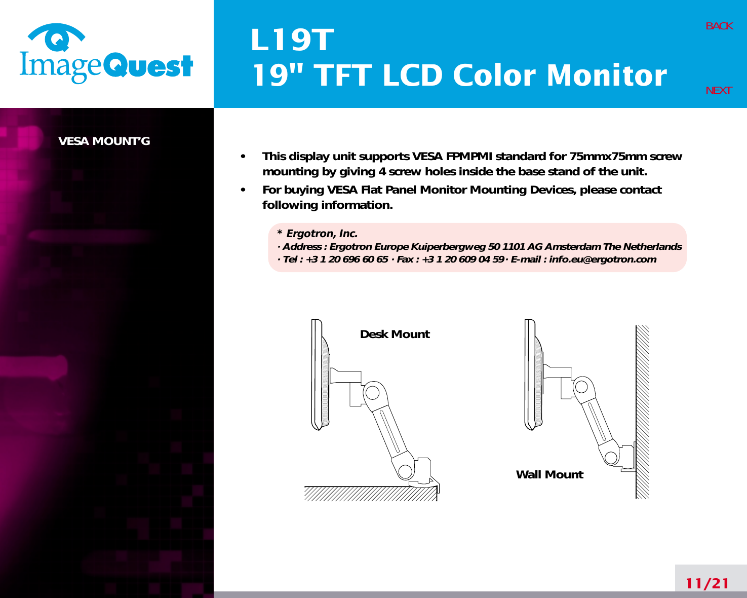 L19T19&quot; TFT LCD Color MonitorVESA MOUNT’G•     This display unit supports VESA FPMPMI standard for 75mmx75mm screwmounting by giving 4 screw holes inside the base stand of the unit.•     For buying VESA Flat Panel Monitor Mounting Devices, please contactfollowing information.* Ergotron, Inc.· Address : Ergotron Europe Kuiperbergweg 50 1101 AG Amsterdam The Netherlands· Tel : +3 1 20 696 60 65 · Fax : +3 1 20 609 04 59· E-mail : info.eu@ergotron.com11/21BACKNEXTDesk MountWall Mount