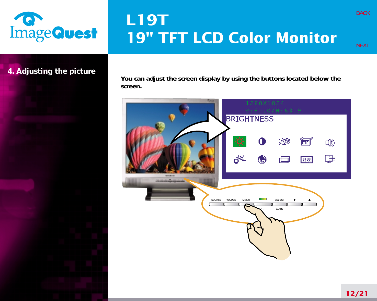 L19T19&quot; TFT LCD Color Monitor4. Adjusting the picture12/21BACKNEXTYou can adjust the screen display by using the buttons located below thescreen.1280X1024V:60.0/H:63.9