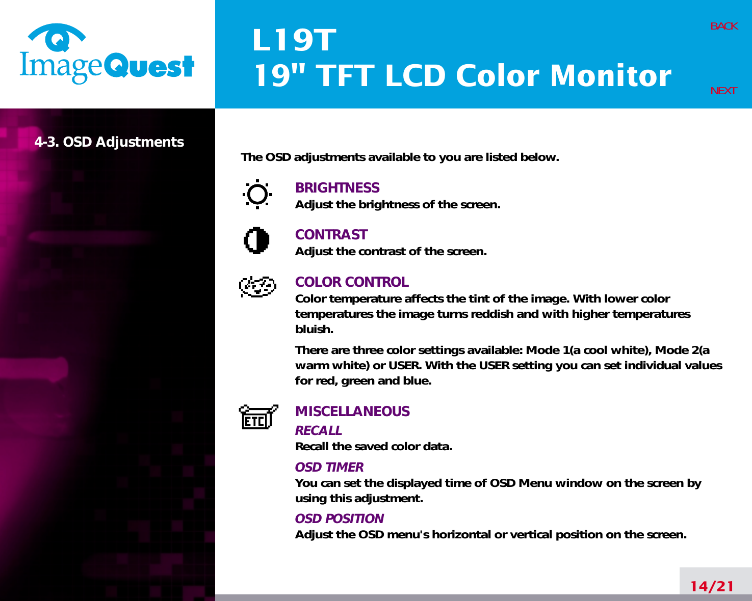 L19T19&quot; TFT LCD Color Monitor14/21BACKNEXT4-3. OSD Adjustments The OSD adjustments available to you are listed below.BRIGHTNESSAdjust the brightness of the screen.CONTRASTAdjust the contrast of the screen.COLOR CONTROLColor temperature affects the tint of the image. With lower color temperatures the image turns reddish and with higher temperatures bluish.There are three color settings available: Mode 1(a cool white), Mode 2(awarm white) or USER. With the USER setting you can set individual valuesfor red, green and blue.MISCELLANEOUSRECALL Recall the saved color data.OSD TIMERYou can set the displayed time of OSD Menu window on the screen byusing this adjustment.OSD POSITIONAdjust the OSD menu&apos;s horizontal or vertical position on the screen.