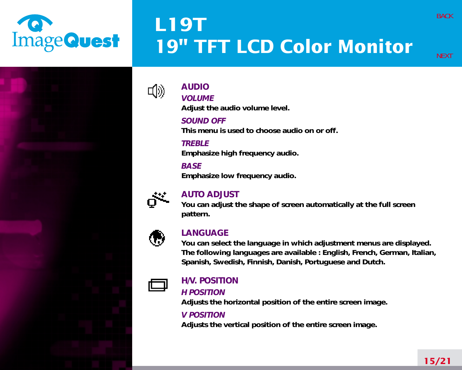 L19T19&quot; TFT LCD Color Monitor15/21BACKNEXTAUDIOVOLUMEAdjust the audio volume level.SOUND OFFThis menu is used to choose audio on or off.TREBLEEmphasize high frequency audio.BASEEmphasize low frequency audio.AUTO ADJUSTYou can adjust the shape of screen automatically at the full screenpattern.LANGUAGEYou can select the language in which adjustment menus are displayed. The following languages are available : English, French, German, Italian,Spanish, Swedish, Finnish, Danish, Portuguese and Dutch.H/V. POSITIONH POSITIONAdjusts the horizontal position of the entire screen image.V POSITIONAdjusts the vertical position of the entire screen image.