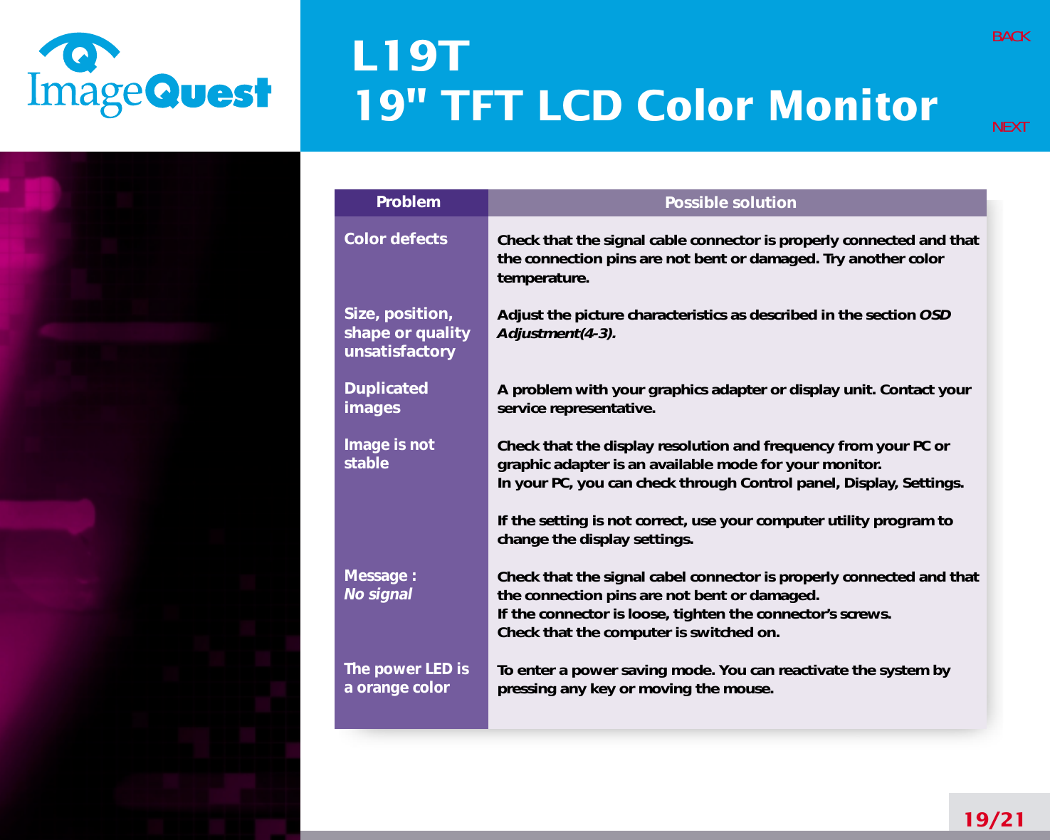 L19T19&quot; TFT LCD Color Monitor19/21BACKNEXTPossible solutionCheck that the signal cable connector is properly connected and thatthe connection pins are not bent or damaged. Try another colortemperature. Adjust the picture characteristics as described in the section OSDAdjustment(4-3).A problem with your graphics adapter or display unit. Contact yourservice representative.Check that the display resolution and frequency from your PC orgraphic adapter is an available mode for your monitor.In your PC, you can check through Control panel, Display, Settings.If the setting is not correct, use your computer utility program tochange the display settings.Check that the signal cabel connector is properly connected and thatthe connection pins are not bent or damaged.If the connector is loose, tighten the connector’s screws.Check that the computer is switched on.To enter a power saving mode. You can reactivate the system bypressing any key or moving the mouse.ProblemColor defectsSize, position,shape or qualityunsatisfactoryDuplicatedimagesImage is notstableMessage : No signalThe power LED isa orange color