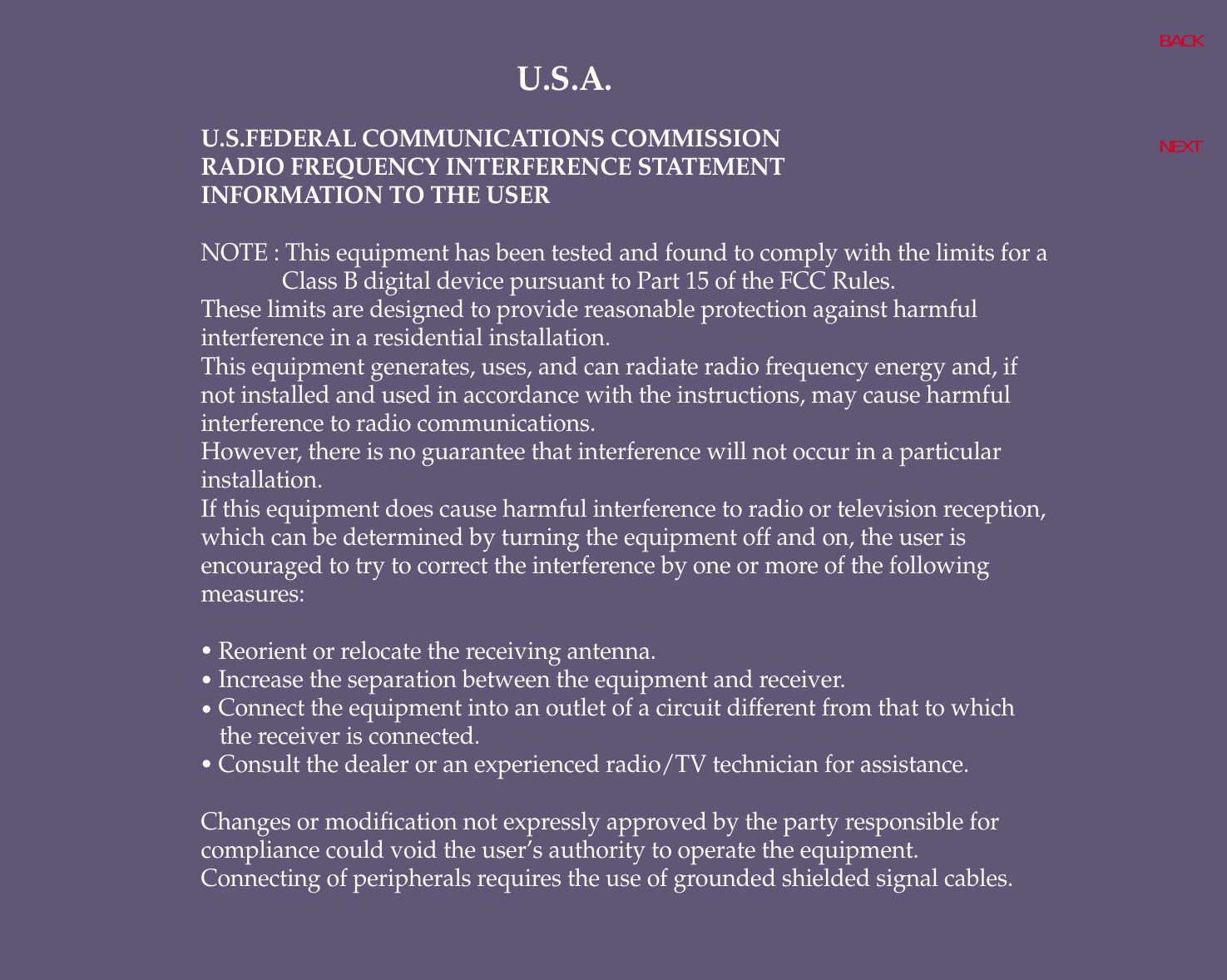 U.S.A.U.S.FEDERAL COMMUNICATIONS COMMISSIONRADIO FREQUENCY INTERFERENCE STATEMENTINFORMATION TO THE USERNOTE : This equipment has been tested and found to comply with the limits for aClass B digital device pursuant to Part 15 of the FCC Rules.These limits are designed to provide reasonable protection against harmfulinterference in a residential installation.This equipment generates, uses, and can radiate radio frequency energy and, ifnot installed and used in accordance with the instructions, may cause harmfulinterference to radio communications.However, there is no guarantee that interference will not occur in a particularinstallation.If this equipment does cause harmful interference to radio or television reception,which can be determined by turning the equipment off and on, the user isencouraged to try to correct the interference by one or more of the followingmeasures:   Reorient or relocate the receiving antenna.   Increase the separation between the equipment and receiver.   Connect the equipment into an outlet of a circuit different from that to which the receiver is connected.   Consult the dealer or an experienced radio/TV technician for assistance.Changes or modification not expressly approved by the party responsible forcompliance could void the user’s authority to operate the equipment.Connecting of peripherals requires the use of grounded shielded signal cables.BACKNEXT