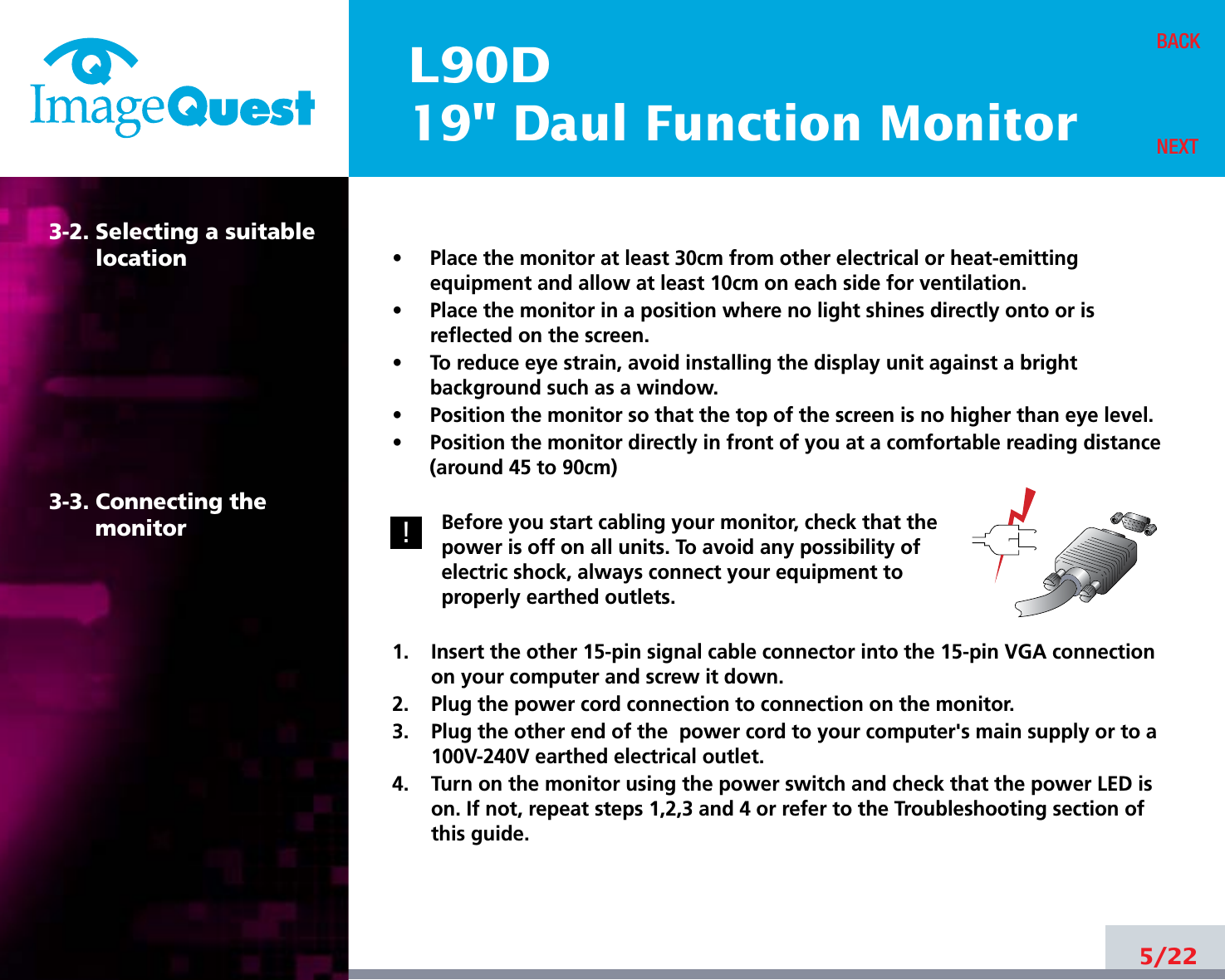 L90D19&quot; Daul Function Monitor5/22BACKNEXT3-2. Selecting a suitablelocation3-3. Connecting the monitor•     Place the monitor at least 30cm from other electrical or heat-emittingequipment and allow at least 10cm on each side for ventilation.•     Place the monitor in a position where no light shines directly onto or isreflected on the screen.•     To reduce eye strain, avoid installing the display unit against a brightbackground such as a window.•     Position the monitor so that the top of the screen is no higher than eye level.•     Position the monitor directly in front of you at a comfortable reading distance(around 45 to 90cm) Before you start cabling your monitor, check that thepower is off on all units. To avoid any possibility ofelectric shock, always connect your equipment toproperly earthed outlets.1.    Insert the other 15-pin signal cable connector into the 15-pin VGA connectionon your computer and screw it down. 2.    Plug the power cord connection to connection on the monitor.3.    Plug the other end of the  power cord to your computer&apos;s main supply or to a100V-240V earthed electrical outlet.4.    Turn on the monitor using the power switch and check that the power LED ison. If not, repeat steps 1,2,3 and 4 or refer to the Troubleshooting section ofthis guide.!!