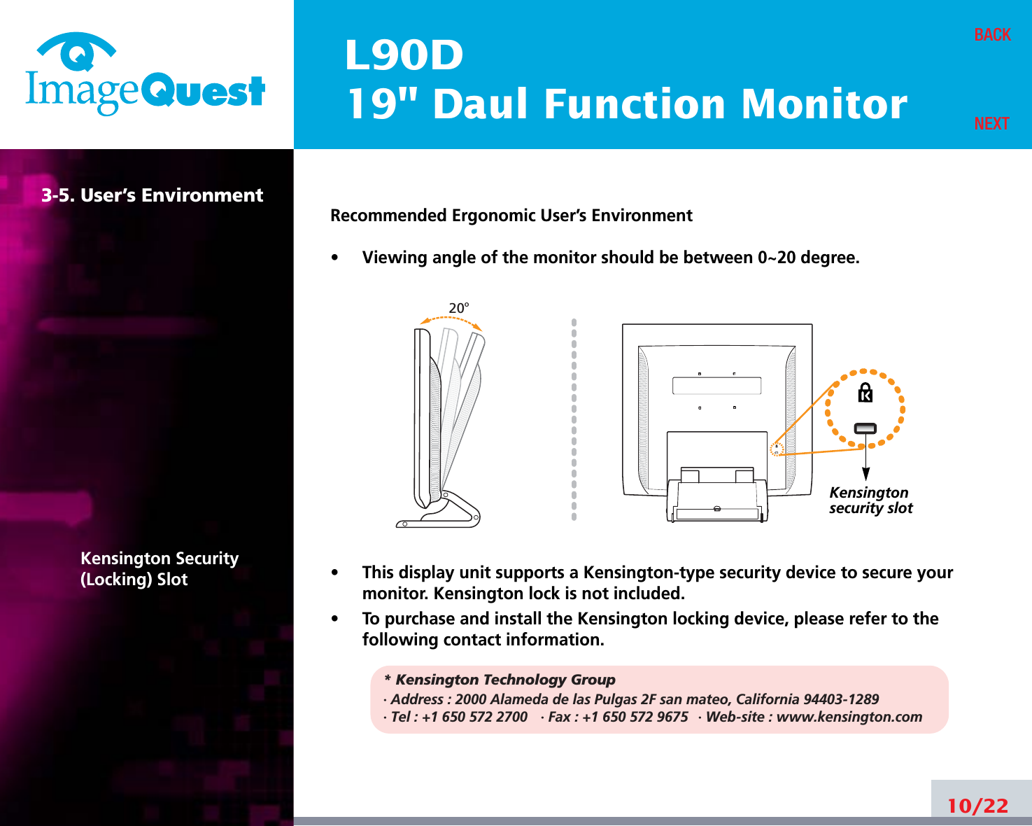 L90D19&quot; Daul Function Monitor3-5. User’s EnvironmentKensington Security(Locking) SlotRecommended Ergonomic User’s Environment•     Viewing angle of the monitor should be between 0~20 degree.•     This display unit supports a Kensington-type security device to secure yourmonitor. Kensington lock is not included.•     To purchase and install the Kensington locking device, please refer to thefollowing contact information.* Kensington Technology Group· Address : 2000 Alameda de las Pulgas 2F san mateo, California 94403-1289· Tel : +1 650 572 2700 · Fax : +1 650 572 9675 · Web-site : www.kensington.com10/22BACKNEXT20oKensington security slot