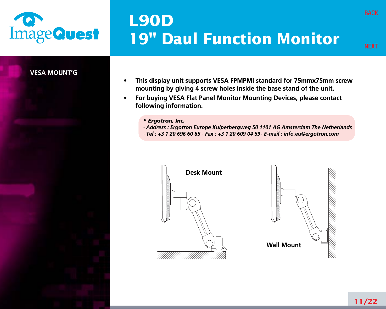 L90D19&quot; Daul Function MonitorVESA MOUNT’G•     This display unit supports VESA FPMPMI standard for 75mmx75mm screwmounting by giving 4 screw holes inside the base stand of the unit.•     For buying VESA Flat Panel Monitor Mounting Devices, please contactfollowing information.* Ergotron, Inc.· Address : Ergotron Europe Kuiperbergweg 50 1101 AG Amsterdam The Netherlands· Tel : +3 1 20 696 60 65 · Fax : +3 1 20 609 04 59 · E-mail : info.eu@ergotron.com11/22BACKNEXTDesk MountWall Mount