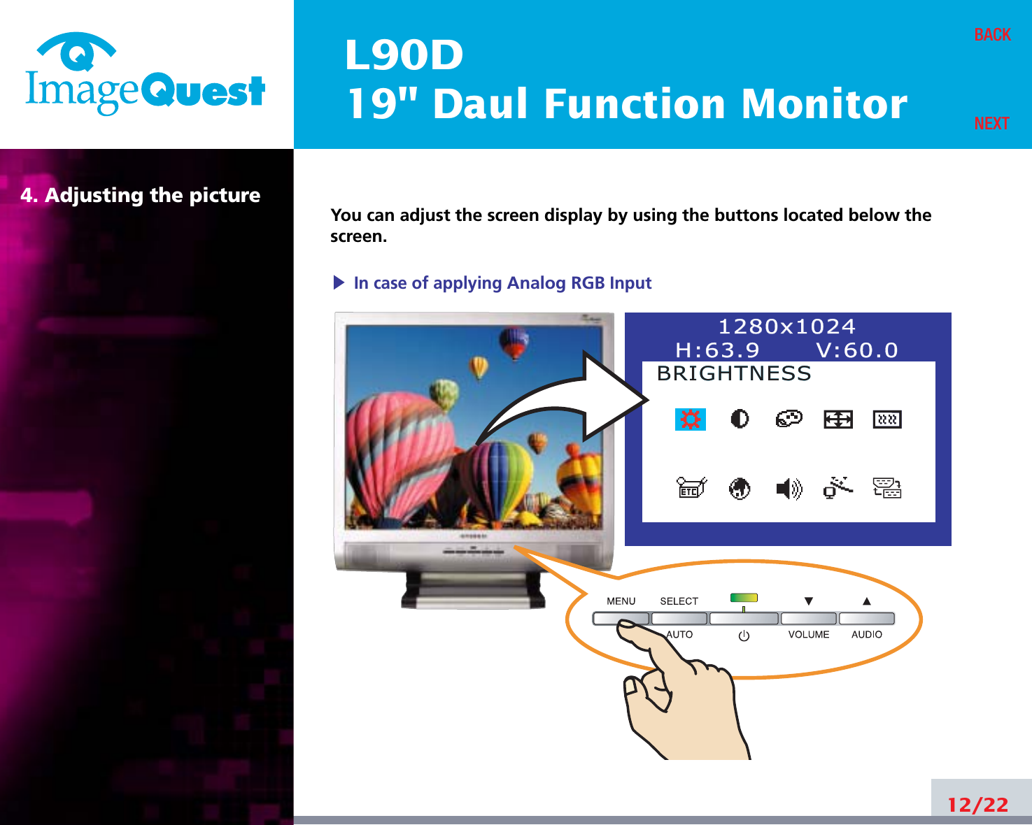 L90D19&quot; Daul Function Monitor4. Adjusting the picture12/22BACKNEXTYou can adjust the screen display by using the buttons located below thescreen.1280x10241280x1024H:63.9      VH:63.9      V:60.0:60.0BRIGHTNESSBRIGHTNESS▶In case of applying Analog RGBInput