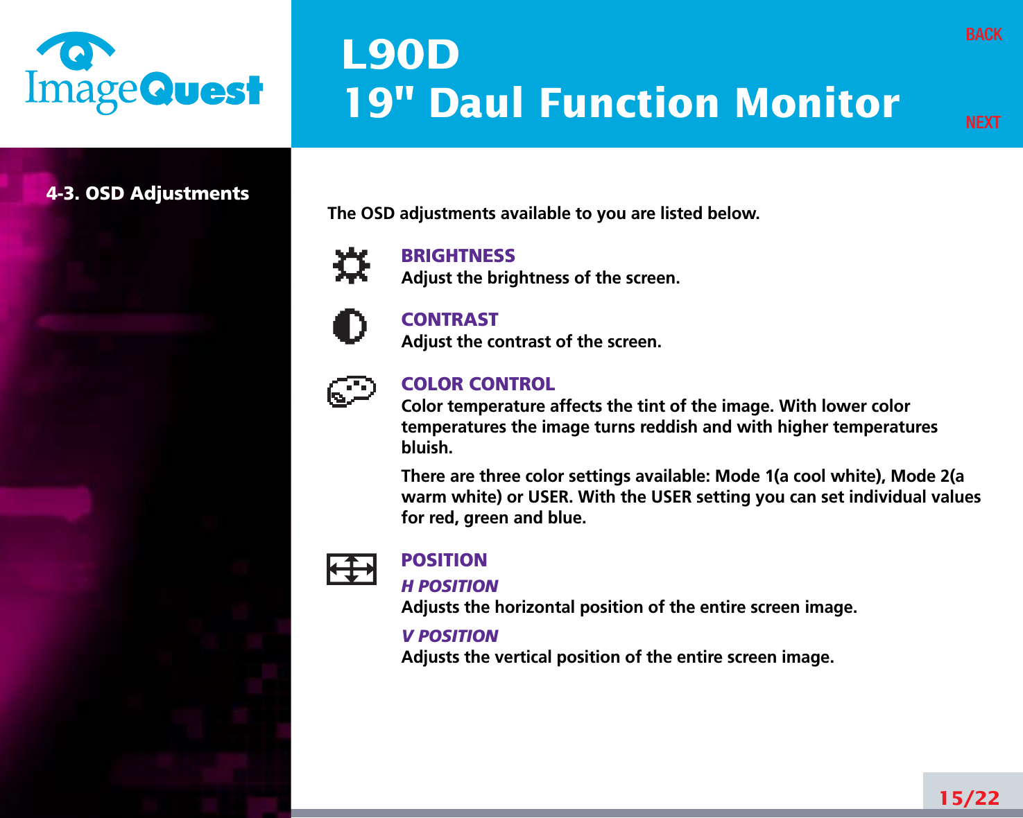 L90D19&quot; Daul Function Monitor15/22BACKNEXT4-3. OSD AdjustmentsThe OSD adjustments available to you are listed below.BRIGHTNESSAdjust the brightness of the screen.CONTRASTAdjust the contrast of the screen.COLOR CONTROLColor temperature affects the tint of the image. With lower color temperatures the image turns reddish and with higher temperatures bluish.There are three color settings available: Mode 1(a cool white), Mode 2(awarm white) or USER. With the USER setting you can set individual valuesfor red, green and blue.POSITIONH POSITIONAdjusts the horizontal position of the entire screen image.V POSITIONAdjusts the vertical position of the entire screen image.