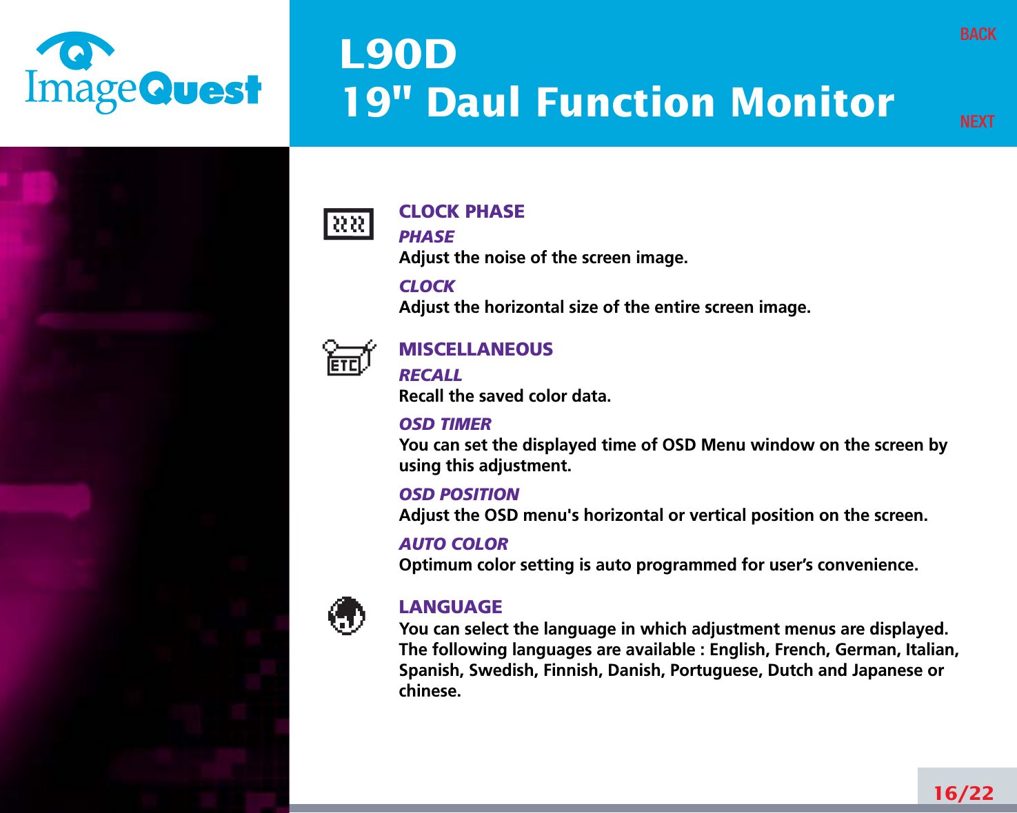 L90D19&quot; Daul Function Monitor16/22BACKNEXTCLOCK PHASEPHASEAdjust the noise of the screen image.CLOCKAdjust the horizontal size of the entire screen image.MISCELLANEOUSRECALL Recall the saved color data.OSD TIMERYou can set the displayed time of OSD Menu window on the screen byusing this adjustment.OSD POSITIONAdjust the OSD menu&apos;s horizontal or vertical position on the screen.AUTO COLOROptimum color setting is auto programmed for user’s convenience.LANGUAGEYou can select the language in which adjustment menus are displayed. The following languages are available : English, French, German, Italian,Spanish, Swedish, Finnish, Danish, Portuguese, Dutch and Japanese orchinese.