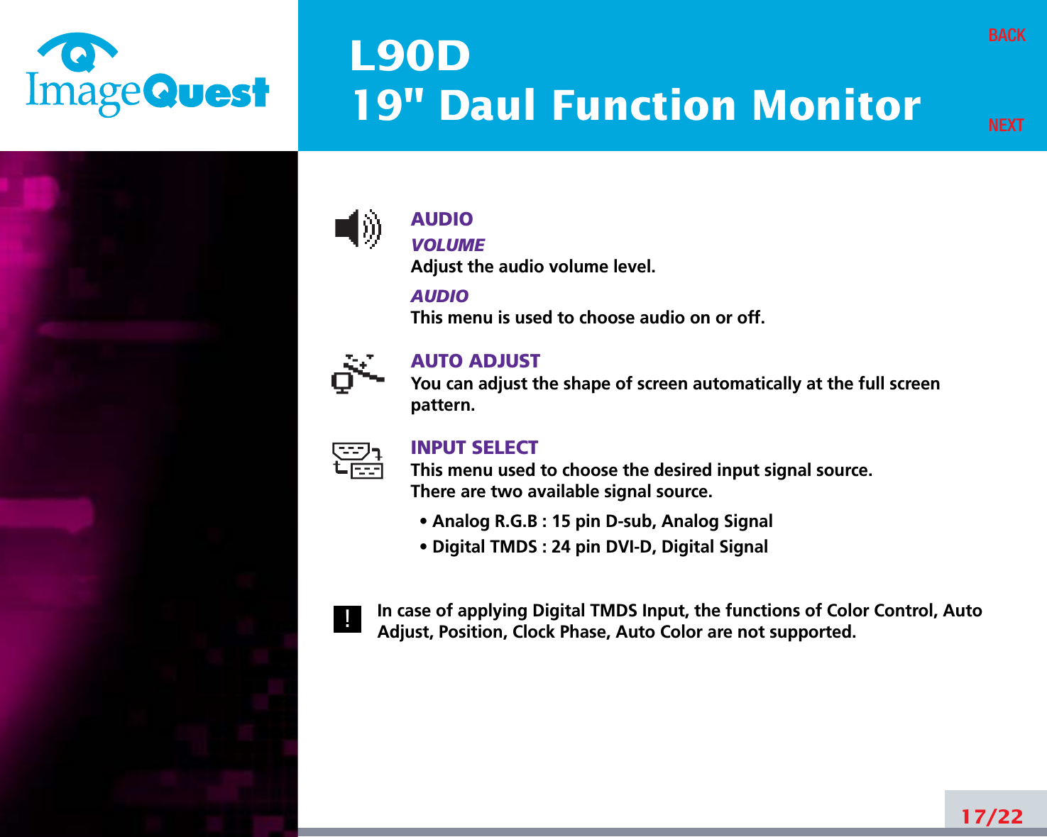 L90D19&quot; Daul Function MonitorAUDIOVOLUMEAdjust the audio volume level.AUDIOThis menu is used to choose audio on or off.AUTO ADJUSTYou can adjust the shape of screen automatically at the full screenpattern.INPUT SELECTThis menu used to choose the desired input signal source.There are two available signal source.• Analog R.G.B : 15 pin D-sub, Analog Signal• Digital TMDS : 24 pin DVI-D, Digital SignalIn case of applying Digital TMDS Input, the functions of Color Control, AutoAdjust, Position, Clock Phase, Auto Color are not supported.17/22BACKNEXT!