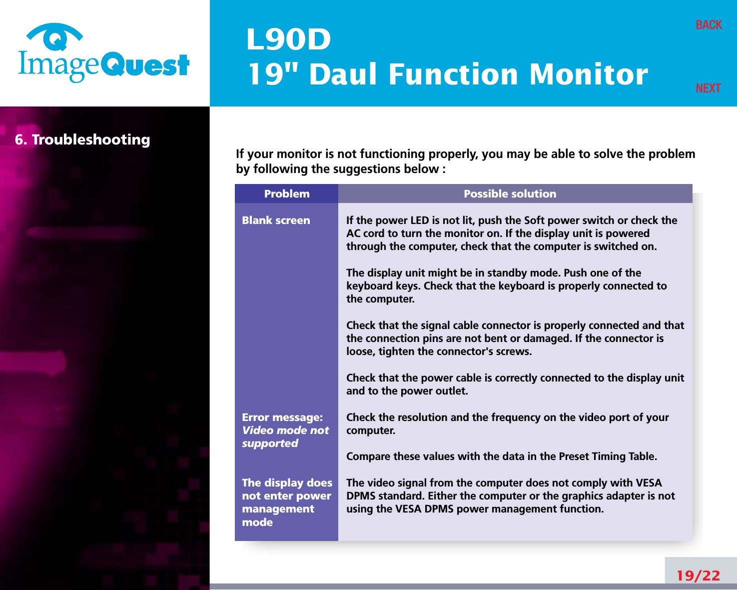L90D19&quot; Daul Function Monitor6. Troubleshooting19/22BACKNEXTProblemBlank screenError message:Video mode notsupportedThe display does not enter power managementmodePossible solutionIf the power LED is not lit, push the Soft power switch or check theAC cord to turn the monitor on. If the display unit is poweredthrough the computer, check that the computer is switched on.The display unit might be in standby mode. Push one of thekeyboard keys. Check that the keyboard is properly connected tothe computer.Check that the signal cable connector is properly connected and thatthe connection pins are not bent or damaged. If the connector isloose, tighten the connector&apos;s screws.Check that the power cable is correctly connected to the display unitand to the power outlet. Check the resolution and the frequency on the video port of yourcomputer.Compare these values with the data in the Preset Timing Table.The video signal from the computer does not comply with VESADPMS standard. Either the computer or the graphics adapter is notusing the VESA DPMS power management function.If your monitor is not functioning properly, you may be able to solve the problemby following the suggestions below :