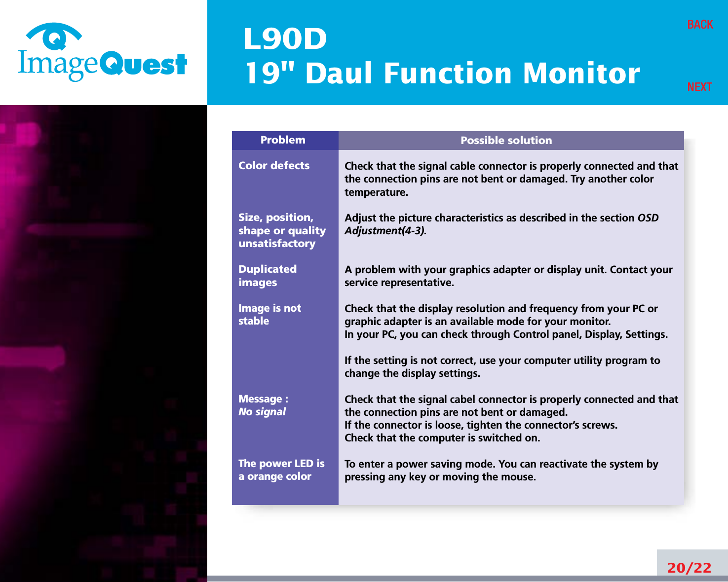 L90D19&quot; Daul Function Monitor20/22BACKNEXTPossible solutionCheck that the signal cable connector is properly connected and thatthe connection pins are not bent or damaged. Try another colortemperature. Adjust the picture characteristics as described in the section OSDAdjustment(4-3).A problem with your graphics adapter or display unit. Contact yourservice representative.Check that the display resolution and frequency from your PC orgraphic adapter is an available mode for your monitor.In your PC, you can check through Control panel, Display, Settings.If the setting is not correct, use your computer utility program tochange the display settings.Check that the signal cabel connector is properly connected and thatthe connection pins are not bent or damaged.If the connector is loose, tighten the connector’s screws.Check that the computer is switched on.To enter a power saving mode. You can reactivate the system bypressing any key or moving the mouse.ProblemColor defectsSize, position,shape or qualityunsatisfactoryDuplicatedimagesImage is notstableMessage : No signalThe power LED isa orange color