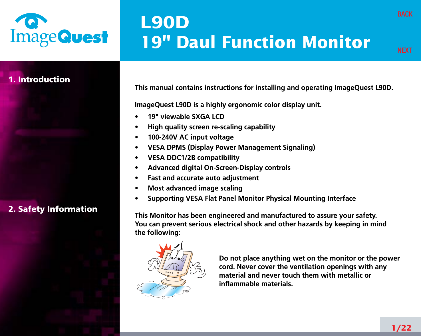 L90D19&quot; Daul Function Monitor1. Introduction2. Safety Information1/22BACKNEXTThis manual contains instructions for installing and operating ImageQuest L90D.ImageQuest L90D is a highly ergonomic color display unit.•     19&quot; viewable SXGA LCD•     High quality screen re-scaling capability•     100-240V AC input voltage•     VESA DPMS (Display Power Management Signaling)•     VESA DDC1/2B compatibility•     Advanced digital On-Screen-Display controls•     Fast and accurate auto adjustment  •     Most advanced image scaling•     Supporting VESA Flat Panel Monitor Physical Mounting InterfaceThis Monitor has been engineered and manufactured to assure your safety. You can prevent serious electrical shock and other hazards by keeping in mind the following:Do not place anything wet on the monitor or the powercord. Never cover the ventilation openings with anymaterial and never touch them with metallic or inflammable materials.