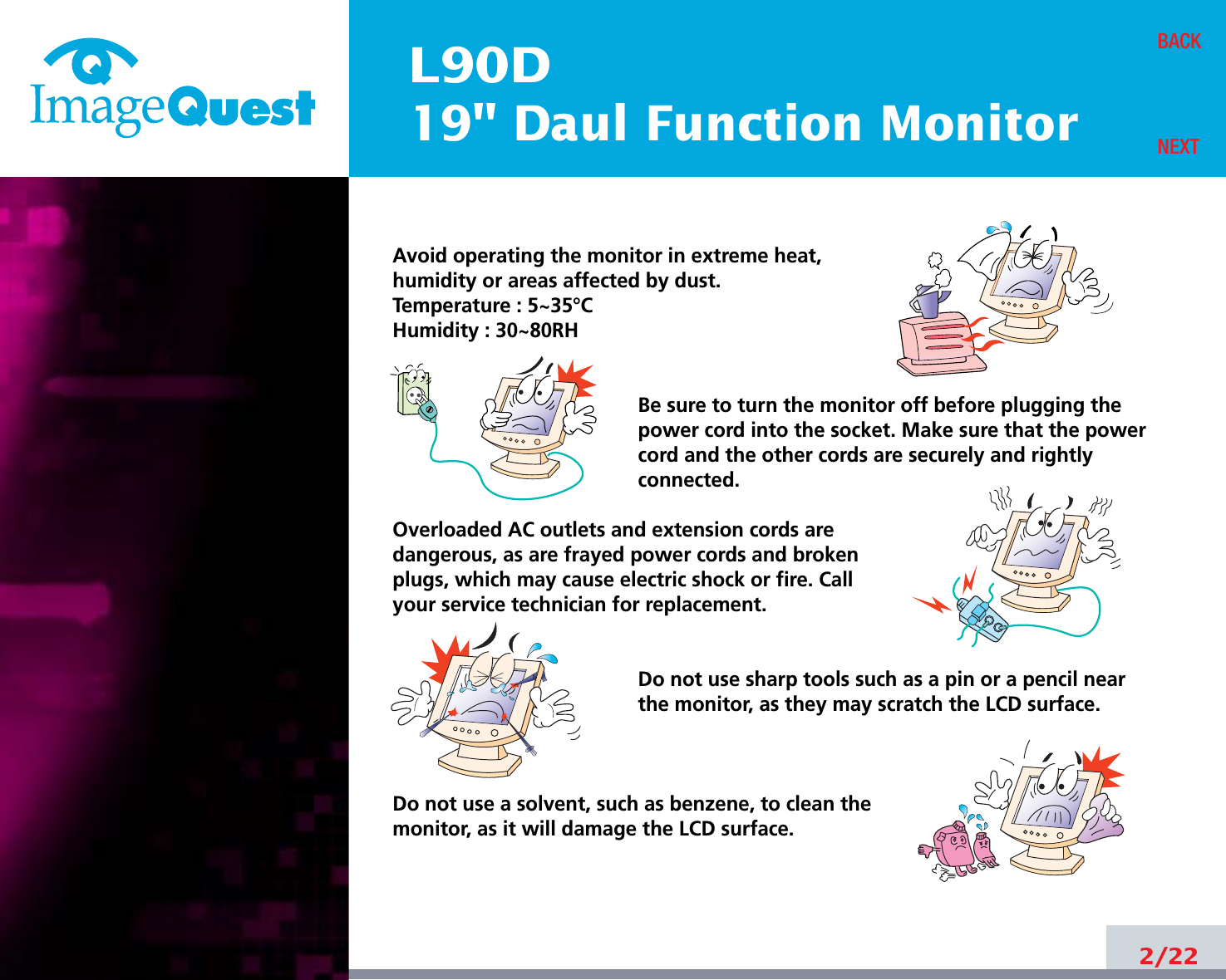 L90D19&quot; Daul Function Monitor2/22BACKNEXTAvoid operating the monitor in extreme heat, humidity or areas affected by dust. Temperature : 5~35°CHumidity : 30~80RH Be sure to turn the monitor off before plugging thepower cord into the socket. Make sure that the powercord and the other cords are securely and rightlyconnected.Overloaded AC outlets and extension cords are dangerous, as are frayed power cords and broken plugs, which may cause electric shock or fire. Call your service technician for replacement.Do not use sharp tools such as a pin or a pencil near the monitor, as they may scratch the LCD surface.Do not use a solvent, such as benzene, to clean the monitor, as it will damage the LCD surface.