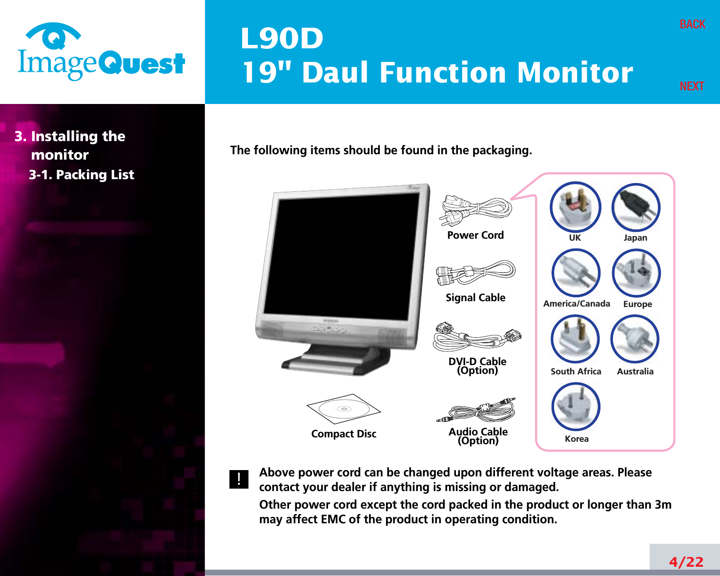 L90D19&quot; Daul Function Monitor4/22BACKNEXTThe following items should be found in the packaging.Above power cord can be changed upon different voltage areas. Pleasecontact your dealer if anything is missing or damaged.Other power cord except the cord packed in the product or longer than 3mmay affect EMC of the product in operating condition.3. Installing the monitor3-1. Packing List!UKAmerica/CanadaJapanAustraliaKoreaEuropeSouth AfricaPower CordSignal CableDVI-D Cable(Option)Audio Cable(Option)Compact Disc