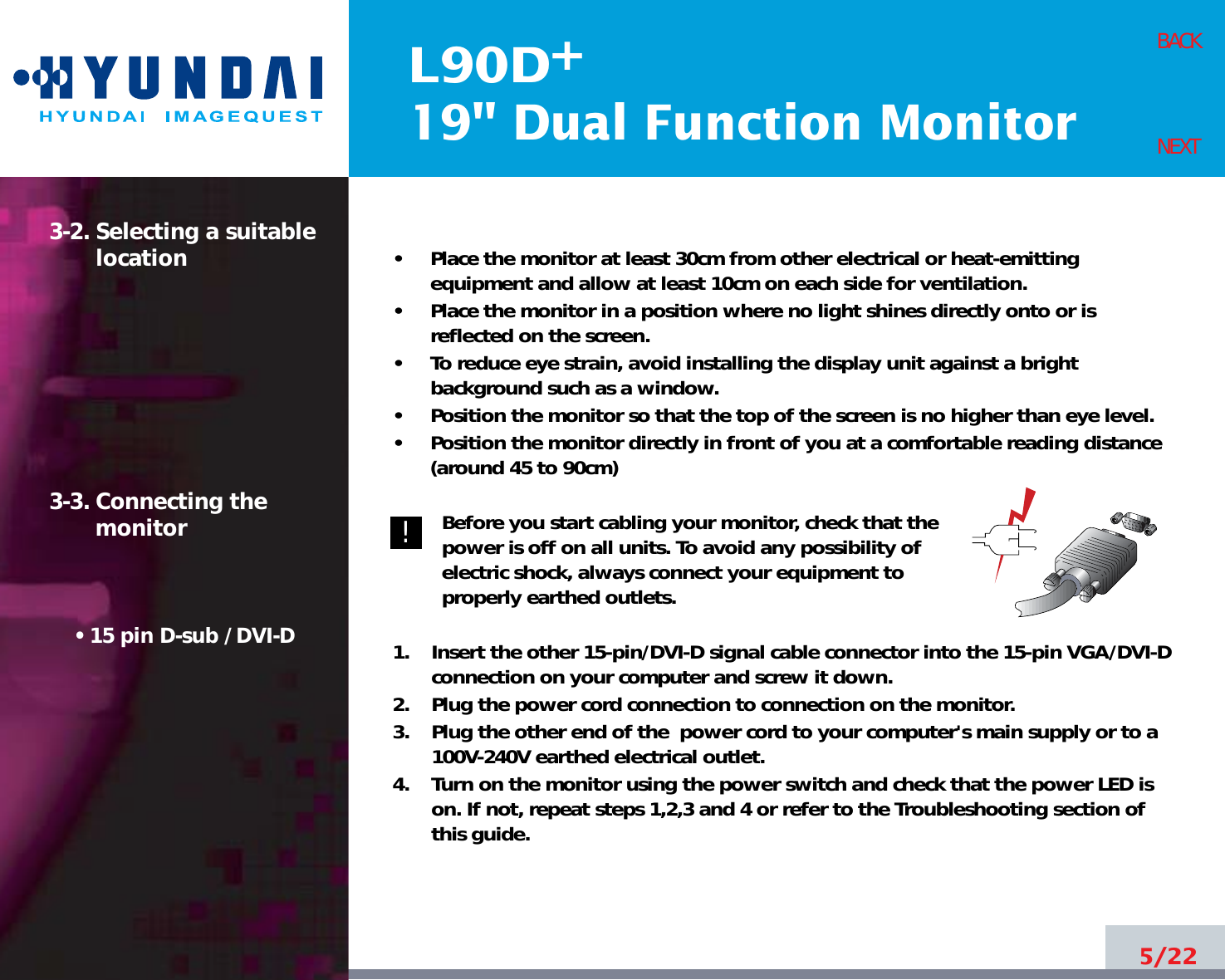 L90D19&quot; Dual Function Monitor+5/22BACKNEXT3-2. Selecting a suitablelocation3-3. Connecting the monitor• 15 pin D-sub / DVI-D•     Place the monitor at least 30cm from other electrical or heat-emittingequipment and allow at least 10cm on each side for ventilation.•     Place the monitor in a position where no light shines directly onto or isreflected on the screen.•     To reduce eye strain, avoid installing the display unit against a brightbackground such as a window.•     Position the monitor so that the top of the screen is no higher than eye level.•     Position the monitor directly in front of you at a comfortable reading distance(around 45 to 90cm) Before you start cabling your monitor, check that thepower is off on all units. To avoid any possibility ofelectric shock, always connect your equipment toproperly earthed outlets.1.    Insert the other 15-pin/DVI-D signal cable connector into the 15-pin VGA/DVI-Dconnection on your computer and screw it down. 2.    Plug the power cord connection to connection on the monitor.3.    Plug the other end of the  power cord to your computer&apos;s main supply or to a100V-240V earthed electrical outlet.4.    Turn on the monitor using the power switch and check that the power LED ison. If not, repeat steps 1,2,3 and 4 or refer to the Troubleshooting section ofthis guide.!!
