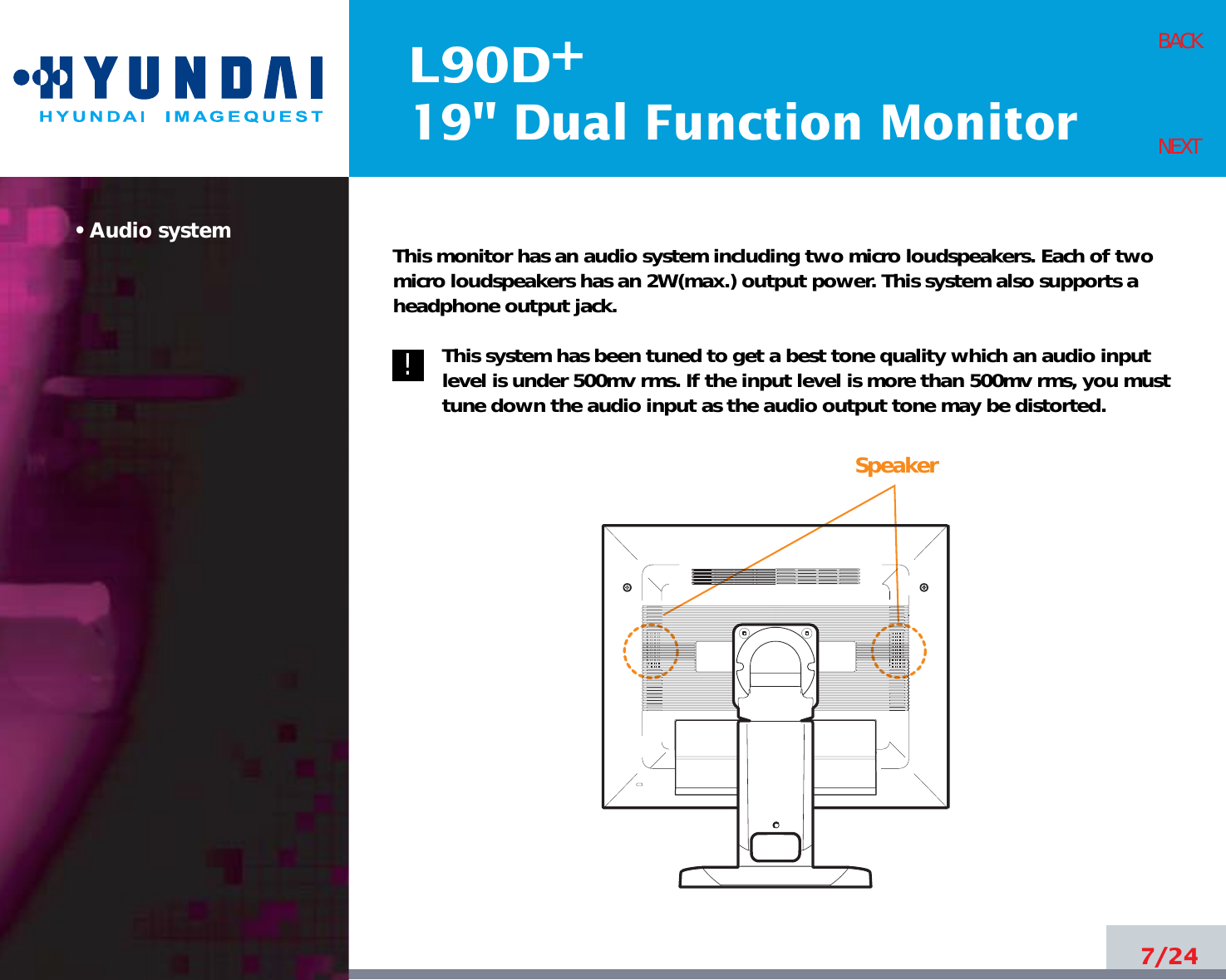 L90D19&quot; Dual Function Monitor+• Audio system This monitor has an audio system including two micro loudspeakers. Each of twomicro loudspeakers has an 2W(max.) output power. This system also supports aheadphone output jack.This system has been tuned to get a best tone quality which an audio inputlevel is under 500mv rms. If the input level is more than 500mv rms, you musttune down the audio input as the audio output tone may be distorted.7/24BACKNEXT!!Speaker