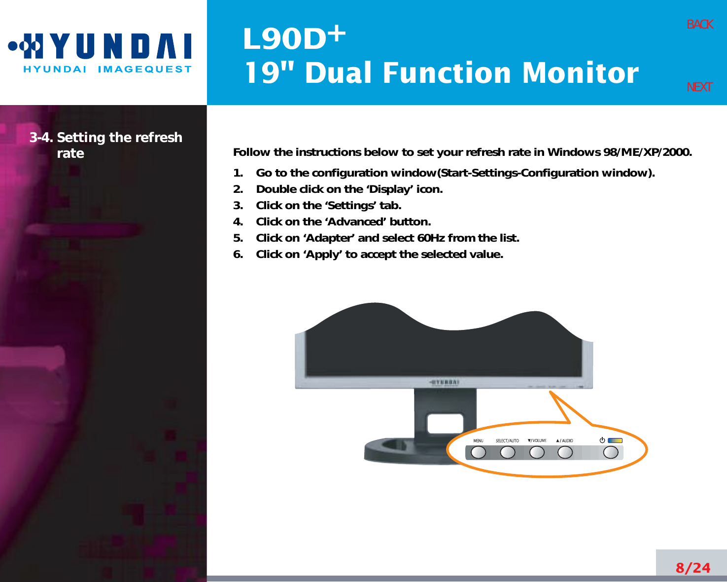 L90D19&quot; Dual Function Monitor+3-4. Setting the refreshrate Follow the instructions below to set your refresh rate in Windows 98/ME/XP/2000.1.    Go to the configuration window(Start-Settings-Configuration window).2.    Double click on the ‘Display’ icon.3.    Click on the ‘Settings’ tab.4.    Click on the ‘Advanced’ button.5.    Click on ‘Adapter’ and select 60Hz from the list.6.    Click on ‘Apply’ to accept the selected value.8/24BACKNEXT