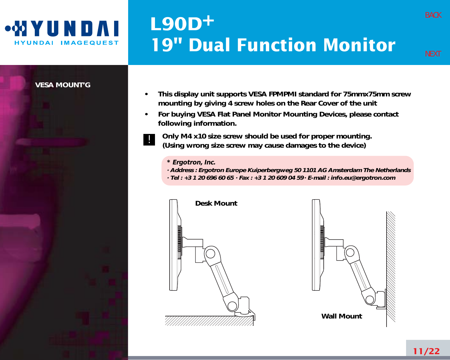 L90D19&quot; Dual Function Monitor+VESA MOUNT’G •     This display unit supports VESA FPMPMI standard for 75mmx75mm screwmounting by giving 4 screw holes on the Rear Cover of the unit•     For buying VESA Flat Panel Monitor Mounting Devices, please contactfollowing information.Only M4 x10 size screw should be used for proper mounting.(Using wrong size screw may cause damages to the device)* Ergotron, Inc.· Address : Ergotron Europe Kuiperbergweg 50 1101 AG Amsterdam The Netherlands· Tel : +3 1 20 696 60 65 · Fax : +3 1 20 609 04 59· E-mail : info.eu@ergotron.com11/22BACKNEXTDesk MountWall Mount!