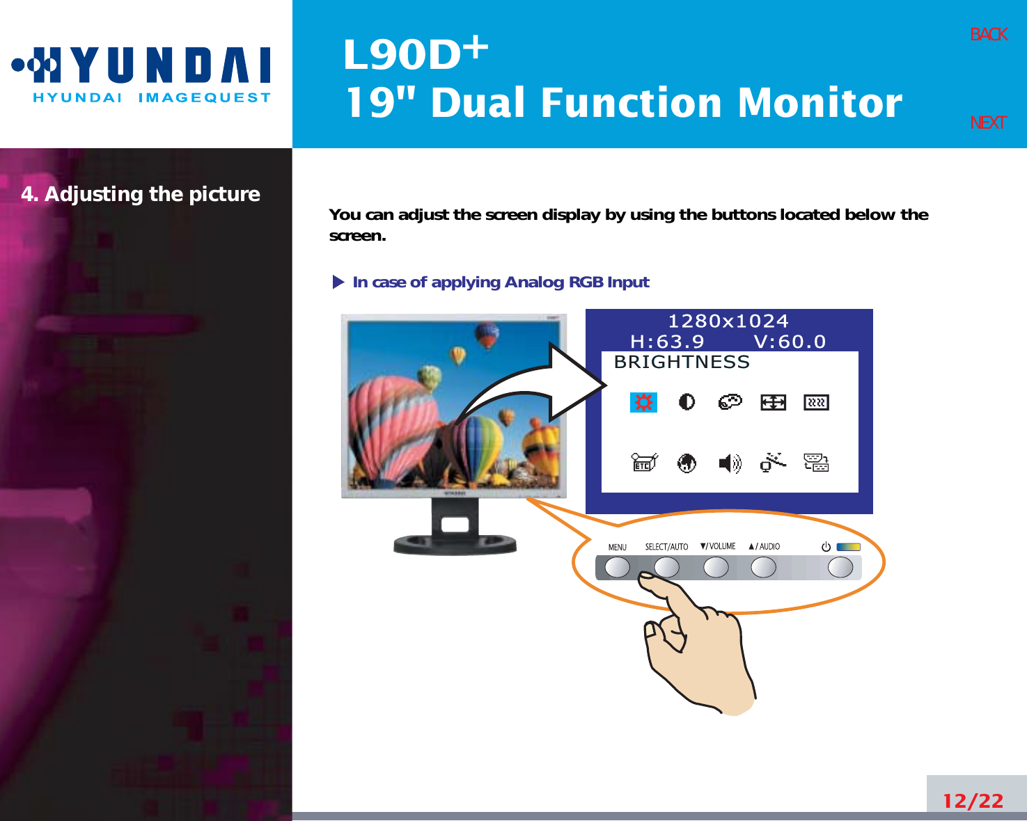 L90D19&quot; Dual Function Monitor+4. Adjusting the picture12/22BACKNEXTYou can adjust the screen display by using the buttons located below thescreen.1280x1024H:63.9      V:60.0BRIGHTNESSBRIGHTNESSIn case of applying Analog RGBInput