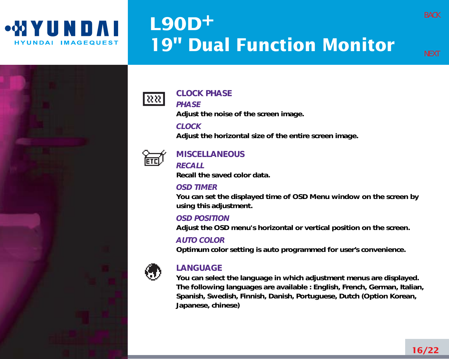 L90D19&quot; Dual Function Monitor+16/22BACKNEXTCLOCK PHASEPHASEAdjust the noise of the screen image.CLOCKAdjust the horizontal size of the entire screen image.MISCELLANEOUSRECALL Recall the saved color data.OSD TIMERYou can set the displayed time of OSD Menu window on the screen byusing this adjustment.OSD POSITIONAdjust the OSD menu&apos;s horizontal or vertical position on the screen.AUTO COLOROptimum color setting is auto programmed for user’s convenience.LANGUAGEYou can select the language in which adjustment menus are displayed.The following languages are available : English, French, German, Italian,Spanish, Swedish, Finnish, Danish, Portuguese, Dutch (Option Korean,Japanese, chinese)