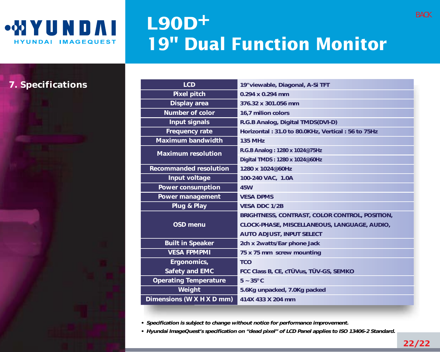 L90D19&quot; Dual Function Monitor+22/22BACK19&quot;viewable, Diagonal, A-Si TFT0.294 x 0.294 mm376.32 x 301.056 mm16,7 milion colorsR.G.B Analog, Digital TMDS(DVI-D)Horizontal : 31.0 to 80.0KHz, Vertical : 56 to 75Hz135 MHzR.G.B Analog : 1280 x 1024@75Hz  Digital TMDS : 1280 x 1024@60Hz1280 x 1024@60Hz100-240 VAC,  1.0A45WVESA DPMSVESA DDC 1/2BBRIGHTNESS, CONTRAST, COLOR CONTROL, POSITION, CLOCK-PHASE, MISCELLANEOUS, LANGUAGE, AUDIO,AUTO ADJUST, INPUT SELECT2ch x 2watts/Ear phone Jack75 x 75 mm  screw mountingTCO FCC Class B, CE, cTÜVus, TÜV-GS, SEMKO5 ~ 35O C5.6Kg unpacked, 7.0Kg packed414X 433 X 204 mmLCDPixel pitchDisplay areaNumber of colorInput signalsFrequency rateMaximum bandwidthMaximum resolutionRecommanded resolutionInput voltagePower consumptionPower managementPlug &amp; PlayOSD menuBuilt in SpeakerVESA FPMPMIErgonomics,Safety and EMCOperating TemperatureWeightDimensions (W X H X D mm)7. Specifications•  Specification is subject to change without notice for performance improvement.•  Hyundai ImageQuest’s specification on “dead pixel” of LCD Panel applies to ISO 13406-2 Standard.