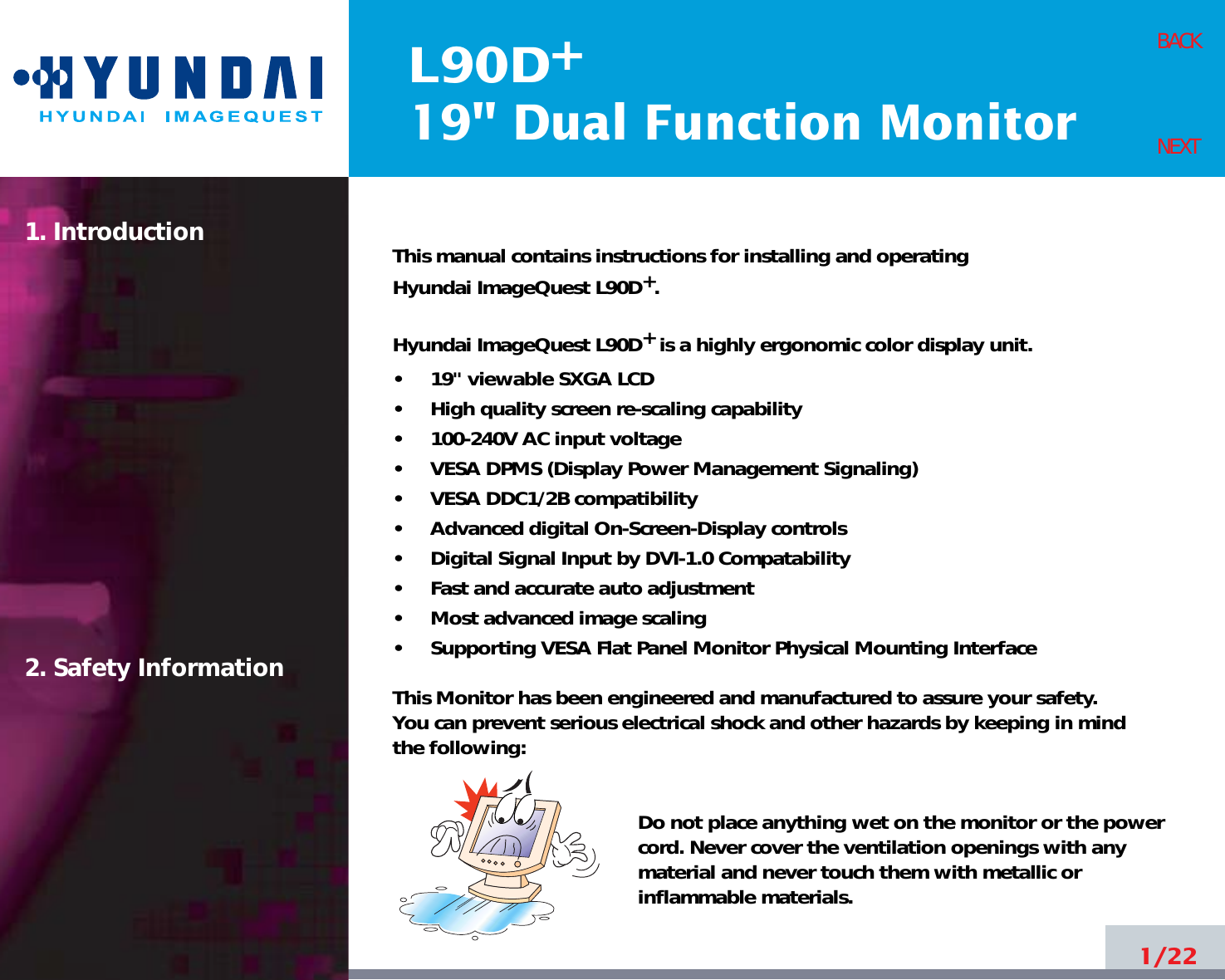 L90D19&quot; Dual Function Monitor+1. Introduction2. Safety Information1/22BACKNEXTThis manual contains instructions for installing and operatingHyundai ImageQuest L90D+.Hyundai ImageQuest L90D+is a highly ergonomic color display unit.•     19&quot; viewable SXGA LCD•     High quality screen re-scaling capability•     100-240V AC input voltage•     VESA DPMS (Display Power Management Signaling)•     VESA DDC1/2B compatibility•     Advanced digital On-Screen-Display controls•     Digital Signal Input by DVI-1.0 Compatability•     Fast and accurate auto adjustment  •     Most advanced image scaling•     Supporting VESA Flat Panel Monitor Physical Mounting InterfaceThis Monitor has been engineered and manufactured to assure your safety. You can prevent serious electrical shock and other hazards by keeping in mind the following:Do not place anything wet on the monitor or the powercord. Never cover the ventilation openings with anymaterial and never touch them with metallic or inflammable materials.
