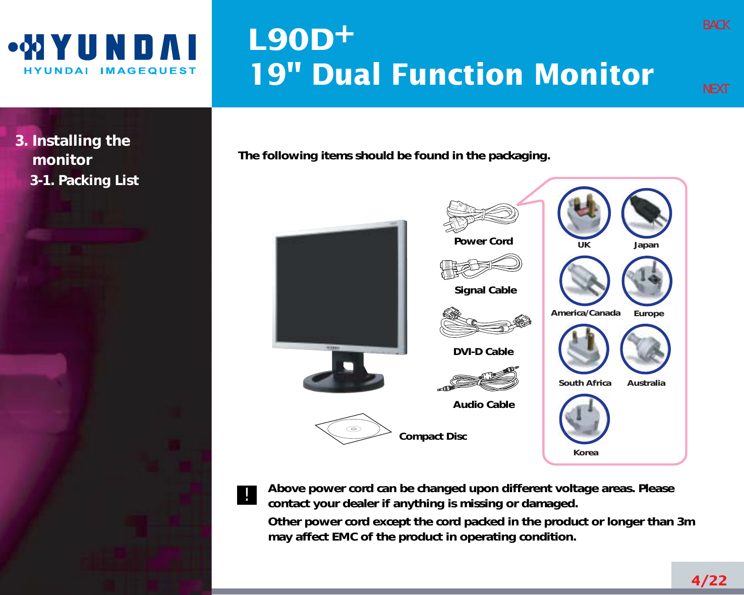 L90D19&quot; Dual Function Monitor+4/22BACKNEXTThe following items should be found in the packaging.Above power cord can be changed upon different voltage areas. Pleasecontact your dealer if anything is missing or damaged.Other power cord except the cord packed in the product or longer than 3mmay affect EMC of the product in operating condition.3. Installing the monitor3-1. Packing List!UKAmerica/CanadaJapanAustraliaKoreaEuropeSouth AfricaPower CordSignal CableDVI-D CableCompact DiscAudio Cable 