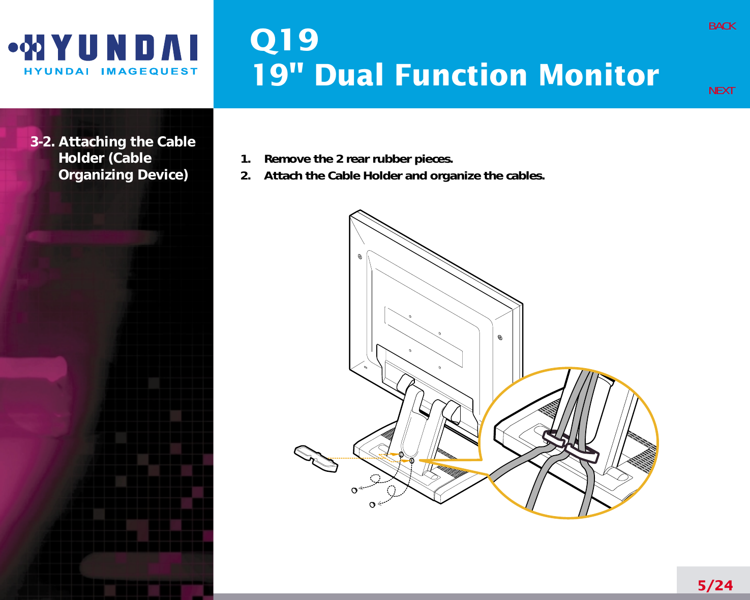 Q1919&quot; Dual Function Monitor3-2. Attaching the CableHolder (Cable Organizing Device)  1.    Remove the 2 rear rubber pieces.2.    Attach the Cable Holder and organize the cables.5/24BACKNEXT