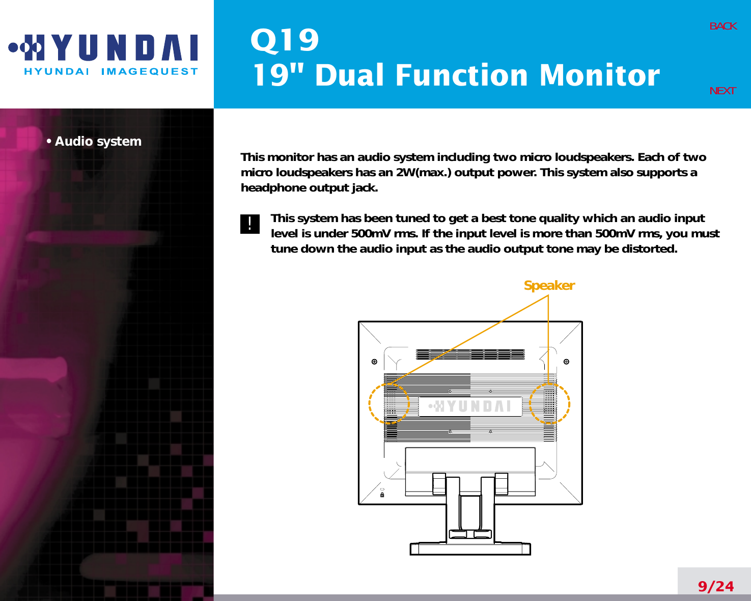 Q1919&quot; Dual Function Monitor• Audio system This monitor has an audio system including two micro loudspeakers. Each of twomicro loudspeakers has an 2W(max.) output power. This system also supports aheadphone output jack.This system has been tuned to get a best tone quality which an audio inputlevel is under 500mV rms. If the input level is more than 500mV rms, you musttune down the audio input as the audio output tone may be distorted.9/24BACKNEXT!!Speaker